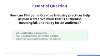 Prepared By: DepEd Club Team - DEPEDCLUB.COM
Prepared By: DepEd Club Team - DEPEDCLUB.COM
Essential Question
Grade 10 | Music and Arts | Term 1 Week 6 4
How can Philippine Creative Industry practices help
us plan a creative work that is authentic,
meaningful, and ready for an audience?
Use correct creative-industry terms.
Point to evidence from a performance or output.
Explain how planning choices serve a real audience.
 