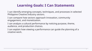 Prepared By: DepEd Club Team - DEPEDCLUB.COM
Prepared By: DepEd Club Team - DEPEDCLUB.COM
Learning Goals: I Can Statements
Grade 10 | Music and Arts | Term 1 Week 6 8
I can identify emerging concepts, techniques, and processes in selected
Philippine Creative Industry sectors.
I can compare how sectors approach innovation, community
engagement, and monetization.
I can analyze a cultural performance by noticing purpose, theme,
audience, and production choices.
I can explain how viewing a performance can guide the planning of a
creative work.
 
