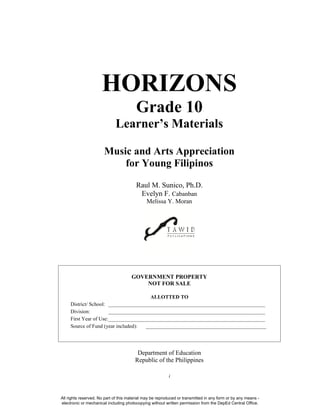 i
HORIZONS
Grade 10
Learner’s Materials
Music and Arts Appreciation
for Young Filipinos
Raul M. Sunico, Ph.D.
Evelyn F. Cabanban
Melissa Y. Moran
GOVERNMENT PROPERTY
NOT FOR SALE
ALLOTTED TO
District/ School: ____________________________________________________________
Division: ____________________________________________________________
First Year of Use:____________________________________________________________
Source of Fund (year included): ______________________________________________
Department of Education
Republic of the Philippines
All rights reserved. No part of this material may be reproduced or transmitted in any form or by any means -
electronic or mechanical including photocopying without written permission from the DepEd Central Office.
 