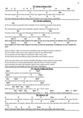 10
35- Deus é bom e fiel
D7 C G F D C G F D Bm
Caminharei Não me cansarei/ seguirei, rumo ao Rei dos reis / Ele é minha força! Deus é bom e fiel
G A D Bm
Ele está sempre perto. Deus é bom e fiel/ Vou seguro em sua mão, Deus é bom e fiel
G A D G
Ele está sempre perto Deus é bom e fiel / Rendo a ele o meu louvor e gratidão
36- Tu me conheces
Am E
1. Tu me conheces quando estou sentado, Tu me conheces quando estou de pé.
Am
Vês claramente quando estou andando, quando repouso Tu também me vês.
Am Dm
Se pelas costas sinto que me abranges também de frente sei que me percebes.
Am E7 Am
Para ficar longe do teu Espírito, o que farei? Aonde irei? Não sei.
Dm G Am Dm E Am
Para onde irei? Para onde fugirei? Se subo ao céu ou se me prosto no abismo eu te encontro lá.
Dm G Am Dm E Am
Para onde irei? Para onde fugirei? Se estás no alto da montanha verdejante ou nos confins do
mar.
2. Se eu disser: “Que as trevas me escondam e que não haja luz onde eu passar”,
Pra Ti a noite é clara como o dia, nada se oculta ao teu divino olhar.
Tu me teceste no seio materno e definiste todo o meu viver.
As tuas obras são maravilhosas! Que maravilha, meu Senhor, sou eu!
3. Dá-me tuas mãos ó meu Senhor bendito! Benditas sejam sempre as tuas mãos.
Prova-me Deus e vê meus pensamentos, olha-me Deus e vê meu coração,
Livra-me Deus de todo mal caminho. Quero viver, quero sorrir, cantar.
Pelo caminho da eternidade Senhor terei toda a felicidade.
37- Quem é filho de Deus
Dm7 F Dm7
Como é bom a gente se encontrar aqui neste lugar.
Dm7 F Dm7
Onde dois ou mais estão unidos o Senhor está também.
Em Dm7 F Dm7
De repente brota lá no fundo algo que o mundo não tem:
Dm7 F Dm7
A alegria de poder dizer "que maravilha é ser um filho de Deus”.
Em Dm7 Em Dm7
Abre teus bra......ços ao Pa....ai de amor e vê que Ele te ama!
Em Dm7 Em Dm7 F Dm7 Dm7 F Dm7
Lança fora a triste.....za e não olhe para trás, sorrir é bom demais! / Sorrir é bom demais!
38- Deus é 10
A D A D F#m D
Venha viver uma grande emoção e sentir no peito uma explosão, Um amor verdadeiro Ele quer lhe dar.
A D A D F#m D
Vale a pena abrir o coração e deixar Deus viver junto com você, Ele é grande, Ele é tudo, Ele é mais, Deus
é dez!
A D A D F#m E
Deus é dez pra mim, Deus é dez pra você, Deus é dez pra todos nós, Deus é dez.
 