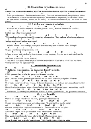 11
39- Eis, que faço novas todas as coisas
G C G C
Eis que faço novas todas as coisas, que faço novas todas as coisas, que faço novas todas as coisas!
G C G C
1. É vida que brota da vida / É fruto que cresce do amor / É vida que vence a morte / É vida que vem do Senhor!
2. Deixei o sepulcro vazio / A morte não me segurou / A pedra que então me prendia / No terceiro dia rolou!
3. Eu hoje lhe dou vida nova / Renovo em ti o amor / Lhe dou uma nova esperança / Tudo o que era velho
passou!
40- O senhor me chamou a trabalhar
A D A E A E A D A
1. O Senhor me chamou a trabalhar, a messe é grande a ceifar / A ceifar, o Senhor me chamou:
E A E A
Senhor, aqui estou! Senhor, aqui estou!
A7 D E A E A D A
Vai trabalhar pelo mundo afora / Eu estarei até o fim contigo / Está na hora, o Senhor me chamou:
E A E A (E)
Senhor, aqui estou! Senhor, aqui estou!
A D A E A E A D A
2. Dom de amor é a vida entregar, falou Jesus e assim o fez / Dom de amor é a vida entregar
E A E A
Chegou a minha vez! Chegou a minha vez!
A D A E A E A D A
3. Todo bem que na terra alguém fizer, Jesus no céu vai premiar / Cem por um, já na terra ele vai dar
E A E A
No céu vai premiar! No céu vai premiar!
4. Teu irmão à tua porta vem bater, não vais fechar teu coração / Teu irmão ao teu lado vês sofrer
Vai logo socorrer! Vai logo socorrer!
41- Toda bíblia é comunicação
D Bm E A D
Toda bíblia é comunicação de um Deus amor, de um Deus irmão.
D7 G D A D
É feliz quem crê na revelação, quem tem Deus no coração.
F# Bm E7 A7 G Gm D Bm Em A7 D
Jesus Cristo é a palavra, pura imagem de Deus Pai. Ele é vida e verdade, a suprema caridade.
F# Bm E7 A7 G Gm D Bm Em A7 D
Os profetas sempre mostram a verdade do Senhor. Precisamos ser profetas para o mundo ser melhor.
F# Bm E7 A7 G Gm D Bm Em A7 D
Nossa fé se fundamenta na palavra dos apóstolos. João, Mateus, Marcos e Lucas transmitiam essa fé.
F# Bm E7 A7 G Gm D Bm Em A7 D
Vinde a nós, ó Santo Espírito, venha nos iluminar. A palavra que nos salva, nós queremos conservar
42- Igreja Reunida
E F#m7 G#m7 A9 C#m7 B9 A9
O amor nos atingiu e nos trouxe até aqui / Que alegria é te encontrar
E F#m7 G#m7 A9 C#m7 B9 A9
Dentro, em nossos corações, vida nova há de surgir / O amor de Deus nos faz cantar
A9 E/G# F#m7 E F#m7 A9 B4 B
O senhor nos escolheu, e a promessa se cumpriu / E nos envolveu com sua glória
A9 E/G# F#m7 E F#m7 A9 B4 B
Exultem de alegria, todos que o adoram / Pois o nosso canto é de vitória
E B/D# A9 B9 E B/D# A9 B9
Eis a igreja reunida em torno do altar / Nós glorificamos o seu nome
E B/D# A9 B9 E B/D# A9 B9
Fonte de amor que restitui a humanidade / Nós glorificamos o nome de Jesus
 