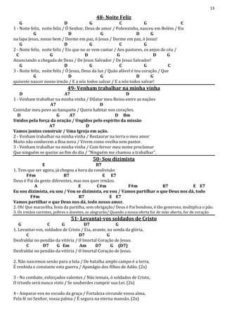13
48- Noite Feliz
G D G C G C
1 - Noite feliz, noite feliz / Ó Senhor, Deus de amor / Pobrezinho, nasceu em Belém / Eis
G D G D G
na lapa Jesus, nosso bem / Dorme em paz, ó Jesus / Dorme em paz, ó Jesus!
G D G C G
2 - Noite feliz, noite feliz / Eis que no ar vem cantar / Aos pastores, os anjos do céu /
C G D G D G
Anunciando a chegada de Deus / De Jesus Salvador / De Jesus Salvador!
G D G C G C
3 - Noite feliz, noite feliz / Ó Jesus, Deus da luz / Quão afável é teu coração / Que
G D G D G
quiseste nascer nosso irmão / E a nós todos salvar / E a nós todos salvar!
49- Venham trabalhar na minha vinha
D A7 D
1 - Venham trabalhar na minha vinha / Dilatar meu Reino entre as nações
A7 D
Convidar meu povo ao banquete / Quero habitar nos corações.
D G A7 D Bm
Unidos pela força da oração / Ungidos pelo espírito da missão
A7 D
Vamos juntos construir / Uma Igreja em ação.
2 - Venham trabalhar na minha vinha / Restaurar na terra o meu amor
Muito não conhecem a Boa-nova / Vivem como ovelha sem pastor.
3 - Venham trabalhar na minha vinha / Com fervor meu nome proclamar
Que ninguém se queixe ao fim do dia / "Ninguém me chamou a trabalhar".
50- Sou dizimista
E B7
1. Tem que ser agora, já chegou a hora da condivisão
F#m B7 E E7
Deus é Pai da gente diferentes, mas nos quer irmãos.
A E C#m F#m B7 E E7
Eu sou dizimista, eu sou / Vou se dizimista, eu vou / Vamos partilhar o que Deus nos dá, todo
F#m B7 E E7
Vamos partilhar o que Deus nos dá, todo nosso amor.
2. Oh! Que maravilha, festa da partilha, sem obrigação/ Deus é Pai bondoso, é tão generoso, multiplica o pão.
3. Os irmãos carentes, pobres e doentes, se alegrarão/ Quando a nossa oferta for de mão aberta, for de coração.
51- Levantai-vos soldados de Cristo
G C G D7 G
1. Levantai-vos, soldados de Cristo / Eia, avante, na senda da glória,
C D7 G
Desfraldai no pendão da vitória / O Imortal Coração de Jesus.
C D7 G Em Am D7 G (D7)
Desfraldai no pendão da vitória / O Imortal Coração de Jesus.
2. Não nascemos senão para a luta / De batalha amplo campo é a terra,
É renhida e constante esta guerra / Apanágio dos filhos de Adão. (2x)
3 - No combate, esforçados valentes / Não temais, ó soldados de Cristo,
O triunfo será nunca visto / Se souberdes cumprir sua Lei. (2x)
4 - Amparai-vos no escudo da graça / Fortaleza circunde vossa alma,
Pela fé no Senhor, vossa palma / É segura na eterna mansão. (2x)
 
