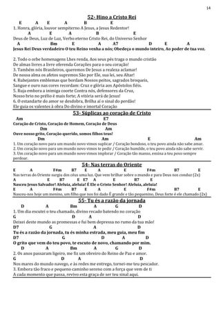 14
52- Hino a Cristo Rei
E A E A B E
1. Honra, glória, louvor sempiterno A Jesus, a Jesus Redentor!
A E A B E
Deus de Deus, Luz de Luz, Verbo eterno Cristo Rei, do Universo Senhor
A Bm E A A7 D E A
Jesus Rei Deus verdadeiro O teu Reino venha a nós; Obedeça o mundo inteiro, Ao poder de tua voz.
2. Todo o orbe homenagens Lhes renda, Aos seus pés traga o mundo cristão
De almas livres a livre oferenda Corações para o seu coração!
3. Também nós Brasileiros, queremos De Jesus a realeza aclamar!
De nossa alma os afetos supremos São por Ele, sua lei, seu Altar!
4. Rubejantes emblemas que bordam Nossos peitos, sagrados broqueis,
Sangue e ouro nas cores recordam: Cruz e glória aos Apóstolos fiéis.
5. Ruja embora a inimiga coorte Contra nós, defensores da Cruz,
Nosso brio no prélio é mais forte; A vitória será de Jesus!
6. O estandarte do amor se desdobra, Brilha aí o sinal do perdão!
Ele guia os valentes à obra Do divino e imortal Coração
53- Súplicas ao coração de Cristo
Am E7
Coração de Cristo, Coração de Homem, Coração de Deus
Dm Am
Ouve nosso grito, Coração querido, somos filhos teus!
Dm Am E Am
1. Um coração novo para um mundo novo vimos suplicar / Coração bondoso, o teu povo ainda não sabe amar.
2. Um coração novo para um mundo novo vimos te pedir / Coração humilde, o teu povo ainda não sabe servir.
3. Um coração novo para um mundo novo vimos implorar / Coração tão manso, ensina a teu povo sempre
perdoar.
54- Nas terras do Oriente
E A F#m B7 E A E F#m B7 E
Nas terras do Oriente surgiu dos céus uma luz. Que vem brilhar sobre o mundo e para Deus nos conduz (2x)
A E B7 E E7 A E B7 E
Nasceu Jesus Salvador! Aleluia, aleluia! É Ele o Cristo Senhor! Aleluia, aleluia!
E A F#m B7 E A E F#m B7 E
Nasceu-nos hoje um menino, um filho que nos foi dado É grande e tão pequenino, Deus forte é ele chamado (2x)
55- Tu és a razão da jornada
D A Bm A G D
1. Um dia escutei o teu chamado, divino recado batendo no coração
G D A D
Deixei deste mundo as promessas e fui bem depressa no rumo da tua mão!
D7 G A D
Tu és a razão da jornada, tu és minha estrada, meu guia, meu fim
D7 G D A D
O grito que vem do teu povo, te escuto de novo, chamando por mim.
D A Bm A G D
2. Os anos passaram ligeiro, me fiz um obreiro do Reino de Paz e amor.
G D A D
Nos mares do mundo navego, e às redes me entrego, tornei-me teu pescador.
3. Embora tão fraco e pequeno caminho sereno com a força que vem de ti
A cada momento que passa, revivo esta graça de ser teu sinal aqui.
 
