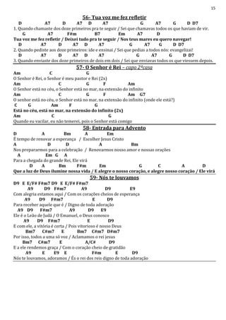 15
56- Tua voz me fez refletir
D A7 D A7 D A7 G A7 G D D7
1. Quando chamaste dos doze primeiros pra te seguir / Sei que chamavas todos os que haviam de vir.
G A7 F#m B7 Em A7 D
Tua voz me fez refletir / Deixei tudo pra te seguir / Nos teus mares eu quero navegar!
D A7 D A7 D A7 G A7 G D D7
2. Quando pediste aos doze primeiros: ide e ensinai / Sei que pedias a todos nós: evangelizai!
D A7 D A7 D A7 G A7 G D D7
3. Quando enviaste dos doze primeiros de dois em dois / Sei que enviavas todos os que viessem depois.
57- O Senhor é Rei – capo 2ªcasa
Am C G
O Senhor é Rei, o Senhor é meu pastor e Rei (2x)
Am C G F Am
O Senhor está no céu, o Senhor está no mar, na extensão do infinito
Am C G F Am G7
O senhor está no céu, o Senhor está no mar, na extensão do infinito (onde ele está?)
C G Am F G
Está no céu, está no mar, na extensão do infinito (2x)
Am C G
Quando eu vacilar, eu não temerei, pois o Senhor está comigo
58- Entrada para Advento
D A Bm A Em
É tempo de renovar a esperança / Escolher Jesus Cristo
A D D A Bm
Nos prepararmos para a celebração / Renovarmos nosso amor e nossas orações
A Em G A
Para a chegada do grande Rei, Ele virá
D A Bm F#m Em G C A D
Que a luz de Deus ilumine nossa vida / E alegre o nosso coração, e alegre nosso coração / Ele virá
59- Nós te louvamos
D9 E E/F# F#m7 D9 E E/F# F#m7
A9 D9 F#m7 A9 D9 E9
Com alegria estamos aqui / Com os corações cheios de esperança
A9 D9 F#m7 E D9
Para receber aquele que é / Digno de toda adoração
A9 D9 F#m7 A9 D9 E9
Ele é o Leão de Judá / O Emanuel, o Deus conosco
A9 D9 F#m7 E D9
E com ele, a vitória é certa / Pois vitorioso é nosso Deus
Bm7 C#m7 E Bm7 C#m7 D#m7
Por isso, todos a uma só voz / Aclamamos o rei jesus
Bm7 C#m7 E A/C# D9
E a ele rendemos graça / Com o coração cheio de gratidão
A9 E E9 E F#m E D9
Nós te louvamos, adoramos / És o rei dos reis digno de toda adoração
 