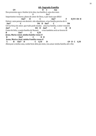 16
60- Sagrada Família
G9 D C Am
Dos presentes que o Senhor já te deu, tua família é, uma dos mais
C D Bm7
Importantes tesouros, plano do amor de Deus, e por mais que difícil
Em7 D C Am7 F D/F# D4 D
Estiver, nem penses em desistir, não abandones, a tua família precisa de ti
Am7 C D4 D Am7 C D4
Crê na força do amor, que tudo pode mudar, ama tua família, o amor vencerá
Am7 C D4 D Am7 C D B
Como foi feliz, a santa família de Nazaré, a tua também será se tiveres fé
B Em7 C G/D
Jesus, Maria e José, minha família vossa é!
B Em7 C D B
Jesus, Maria e José, minha Família vossa é!
C B Em7 D C G/D D G9 D C G/B
Abençoai a minha casa, cuidai bem dela pra mim, vou amar minha família até o fim
 
