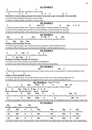 18
61- Perdão 1
C G C
1.Senhor tende piedade e perdoai a nossa culpa
F G C F G C F G C
E perdoai a nossa culpa, porque nós somos vosso povo, que vem pedir vosso perdão
2. Cristo tende piedade e perdoai a nossa culpa
3. Senhor tende piedade e perdoai a nossa culpa
62- Perdão 2
C G Am G C G Am G C G
1. Senhor tende piedade dos corações arrependidos. Tende piedade de nós (4x)
2. Jesus tende piedade dos pecadores tão humilhados. Tende piedade de nós (4x)
3. Senhor tende piedade, intercedendo por nós ao Pai. Tende piedade de nós(4x)
63- Perdão 3
Am D Am D Am C G Am
1. Senhor, servo de Deus, que libertastes a nossa vida, tende piedade de nós.
C Dm Em Am
Senhor, tende piedade de nós.
2. Ó Cristo nosso irmão, que conheceis nossa fraqueza, tende piedade de nós.
3. Senhor, filho de Deus, que vos tornastes obediente, tende piedade de nós.
64- Perdão 4
C G Am F G C
1. Senhor que vieste salvar os corações arrependidos
F C Am Dm G C
Piedade, Piedade, Piedade de nós (2x)
2. Ó Cristo que vieste chamar os pecadores humilhados
3. Senhor que intercedeis por nós junto a Deus Pai que nos perdoa.
65- Perdão 5
C Em Am F
1. Senhor que fazeis passar da morte para a vida/ quem ouve a vossa palavra. Tende piedade de nós
C G C
Senhor, tende piedade de nós.
2. Ó Cristo, que quiseste ser levado da terra para atrair-nos a vós, tende piedade de nós.
3. Senhor, que nos submetestes ao julgamento da vossa cruz, tende piedade de nós.
66- Perdão 6 – Capo 2ª casa
D A Bm F#m G A Bm A7
1. Como a ovelha perdida, pelo pecado ferida, Eu Te suplico perdão, ó Bom Pastor!
D A Bm F#m G D Em G A D
Kyrie eleison!/ Kyrie eleison! Kyrie eleison!
D A Bm F#m G A Bm A7
2. Como o ladrão perdoado, encontro o paraíso ao Teu lado, Lembra-te de mim, pecador, por Tua Cruz!
D A Bm F#m G A Bm A7
3. Como a pecadora caída, derramo aos Teus pés minha vida. Vê as lágrimas do meu coração e salva-me!
67- Perdão 7
Am Dm Am
Perdão senhor para o vosso povo (2x)
A7 Dm G C Dm Am Dm E Am
1. Perdão, Senhor, por termos preferido confiar em nossa fraqueza, sem saber que sois a fortaleza!
A7 Dm G C Dm Am Dm E Am
2. Perdão, Senhor, por termos preferido recusar a vossa verdade, sem saber que ela é liberdade!
A7 Dm G C Dm Am Dm E Am
3. Perdão, Senhor, por termos tantas vezes caminhado sem esperança, sem saber que sois a segurança!
 