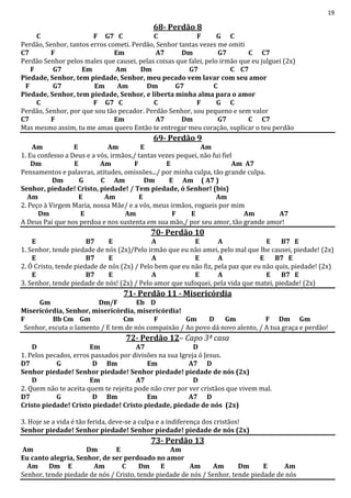 19
68- Perdão 8
C F G7 C C F G C
Perdão, Senhor, tantos erros cometi. Perdão, Senhor tantas vezes me omiti
C7 F Em A7 Dm G7 C C7
Perdão Senhor pelos males que causei, pelas coisas que falei, pelo irmão que eu julguei (2x)
F G7 Em Am Dm G7 C C7
Piedade, Senhor, tem piedade, Senhor, meu pecado vem lavar com seu amor
F G7 Em Am Dm G7 C
Piedade, Senhor, tem piedade, Senhor, e liberta minha alma para o amor
C F G7 C C F G C
Perdão, Senhor, por que sou tão pecador. Perdão Senhor, sou pequeno e sem valor
C7 F Em A7 Dm G7 C C7
Mas mesmo assim, tu me amas quero Então te entregar meu coração, suplicar o teu perdão
69- Perdão 9
Am E Am E Am
1. Eu confesso a Deus e a vós, irmãos,/ tantas vezes pequei, não fui fiel
Dm E Am F E Am A7
Pensamentos e palavras, atitudes, omissões.../ por minha culpa, tão grande culpa.
Dm G C Am Dm E Am ( A7 )
Senhor, piedade! Cristo, piedade! / Tem piedade, ó Senhor! (bis)
Am E Am E Am
2. Peço à Virgem Maria, nossa Mãe/ e a vós, meus irmãos, rogueis por mim
Dm E Am F E Am A7
A Deus Pai que nos perdoa e nos sustenta em sua mão,/ por seu amor, tão grande amor!
70- Perdão 10
E B7 E A E A E B7 E
1. Senhor, tende piedade de nós (2x)/Pelo irmão que eu não amei, pelo mal que lhe causei, piedade! (2x)
E B7 E A E A E B7 E
2. Ó Cristo, tende piedade de nós (2x) / Pelo bem que eu não fiz, pela paz que eu não quis, piedade! (2x)
E B7 E A E A E B7 E
3. Senhor, tende piedade de nós! (2x) / Pelo amor que sufoquei, pela vida que matei, piedade! (2x)
71- Perdão 11 - Misericórdia
Gm Dm/F Eb D
Misericórdia, Senhor, misericórdia, misericórdia!
F Bb Cm Gm Cm F Gm D Gm F Dm Gm
Senhor, escuta o lamento / E tem de nós compaixão / Ao povo dá novo alento, / A tua graça e perdão!
72- Perdão 12– Capo 3ª casa
D Em A7 D
1. Pelos pecados, erros passados por divisões na sua Igreja ó Jesus.
D7 G D Bm Em A7 D
Senhor piedade! Senhor piedade! Senhor piedade! piedade de nós (2x)
D Em A7 D
2. Quem não te aceita quem te rejeita pode não crer por ver cristãos que vivem mal.
D7 G D Bm Em A7 D
Cristo piedade! Cristo piedade! Cristo piedade, piedade de nós (2x)
3. Hoje se a vida é tão ferida, deve-se a culpa e a indiferença dos cristãos!
Senhor piedade! Senhor piedade! Senhor piedade! piedade de nós (2x)
73- Perdão 13
Am Dm E Am
Eu canto alegria, Senhor, de ser perdoado no amor
Am Dm E Am C Dm E Am Am Dm E Am
Senhor, tende piedade de nós / Cristo, tende piedade de nós / Senhor, tende piedade de nós
 