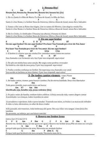 2
1- Hosana Hey!
C Am F G C
Hosana hei, Hosana ha, Hosana hei, Hosana hei, hosana há. (2x)
C F G C
1. Ele é o Santo é o filho de Maria. É o Deus de Israel, é o filho de Davi.
F G C
Santo é o Seu Nome, é o Senhor Deus do Universo, Glória a Deus de Israel, nosso Rei e Salvador.
2. Vamos a Ele com as flores dos trigais, com os ramos de Oliveira, com alegria e muita Paz.
Santo é o Seu Nome, é o Senhor Deus do Universo, Glória a Deus de Israel, nosso Rei e Salvador.
3. Ele é o Cristo, é o Unificador. Ë hosana nas alturas, é hosana no Amor.
Santo é o Seu Nome, é o Senhor Deus do Universo, Glória a Deus de Israel, nosso Rei e Salvador.
2- Eis-me aqui Senhor
E A E B E A B7
Eis-me aqui Senhor! Eis-me aqui Senhor! Pra fazer Tua Vontade pra viver do Teu Amor
A B7 E
Pra fazer Tua Vontade pra viver do Teu amor. Eis-me aqui Senhor!
E A B7 G#m C#m
1. O Senhor é o Pastor que me conduz Por caminhos nunca vistos me enviou
F#m B7 E A B7
Sou chamado a ser fermento sal e luz E por isso respondi: aqui estou!
2. Ele pôs em minha boca uma canção. Me ungiu como profeta e trovador
Da história e da vida do meu povo. E por isso respondi: aqui estou!
3. Ponho a minha confiança no Senhor. Da esperança sou chamado a ser sinal
Seu ouvido se inclinou ao meu clamor. E por isso respondi: aqui estou!
3- De todos cantos viemos – capo 3ªcasa
Am E7 E7 Am
1. De todos cantos, viemos, para louvar o senhor, Pai de eterna bondade, Deus vivo libertador
A7 Dm
Todo povo reunido, num canto novo, um louvor
Am E7 Am Dm
Glorificado seja, bendito seja, jesus redentor (bis)
2. Os pais e mães de família, venham todos celebrar. A força nova da vida, vamos alegres cantar
A juventude e as crianças, todos reunidos no amor
3.Lavradores e operários, todo o povo lutador. Trazendo nas mãos, os frutos e as marcas do sofredor
A vida e a luta, oferecemos, no altar de deus criador
4.Do passado, nós trazemos, toda lembrança de quem. Deu sua vida e seu sangue, como Jesus fez
também
No presente, no esforço, por um futuro sem dor
4- Renova-me Senhor Jesus
(intro 2x) C F G Am G F G
C F G Am F Dm G C F G Am F Dm G
Renova-me, Senhor Jesus./ Já não quero ser igual./ Renova-me Senhor Jesus/Põe em mim seu coração
C G Am F Dm F G
porquê tudo que há dentro de mim/ Necessita ser mudado Senhor
C G Am F (Dm G C)
Porque tudo que há dentro do meu coração/ Necessita mais de ti...
 