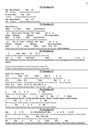 20
74- Perdão 14
Bm Bm/A Bm/G Bm F#
Oh! Senhor, tende piedade de nós (2x)
D A/C# Bm Em A F#
Cristo, tende piedade de nós (2x)
Bm Bm/A Bm/G Bm F#
Oh! Senhor, tende piedade de nós (2x)
75- Perdão 15
Bm7 G7m (2x)
Bm7 A G7m Bm7 A/C# F#4 F#
Senhor que vieste salvar os corações arrependidos.
D D4 D A/C# F#7/A# F#7 Bm7 E4 E A
Kyrie Eleison, Eleison, Ele-e-ison! (bis)
Bm7 A G7m Bm7 A/C# F#4 F#
Ó Cristo que vieste chamar os pecadores humilhados.
D D4 D A/C# F#7/A# F#7 Bm7 E4 E A
Christe Eleison, Eleison, Ele-e-ison! (bis)
Bm7 A G7m Bm7 A/C# F#4 F#
Senhor que intercedeis por nós juntos a deus pai que nos perdoa. Kyrie eleison..
76- Perdão 16
C G/B Am7 F9 G7 C
Senhor, tende piedade de nós, pois pecamos contra Vós
C/E F F/G Em7 Am7 Dm7 C/E F G C
Mas confiamos em Vossa misericórdia, nos arrependemos e nos entregamos Ao Vosso Infinito
Amor!
Cristo, tende piedade de nós pois pecamos contra Vós
Senhor, tende piedade de nós, pois pecamos contra Vós
77- Perdão 17
F#m7 D E F#m7 D E
A7+ F#m A7+ F#m Bm E A E
Quero confessar a ti, ilumina minh'alma / Eu reconheço: sou pecador!
A7+ F#m A7+ F#m Bm E A E
Diante de mim eu sei está sempre o meu pecado / Foi contra vós que eu pequei
F#m D E F#m D C# D C#m Bm E A
Kyrie eleison / Christe eleison/ Kyrie ele ei son (2x)
78- Perdão 18
C Fm C G F C Bb
Senhor, que vieste salvar os corações / Arrependidos
Dm C Bb C Gm7 C Bb F C (Fm)
Tende piedade de nós / Tende piedade de nós / Miseri córdia, miseri córdia Senhor
C Fm C G F C Bb
Oh! Cristo, que vieste chamar / os pecadores de coração contrito
C Fm C G F C Bb
Senhor, que intercedeis por nós / junto do Pai das misericórdias
79- Perdão 19
Bm G A D G A F#m Bm Em F# Bm G A D G A D
Senhor, venho pedir perda...o / Pois pequei contra vós / E com meu coração inquieto / resolvi voltar
B Em Bm F#m Bm
E mesmo sem saber como expressar-me / Peço vossa misericórdia
B7 Em A D G C#m F#7 Bm
Senhor, misericórdia / Cristo misericórdia / Senhor misericórdia / Meu Pai resolvi voltar(2x)
 