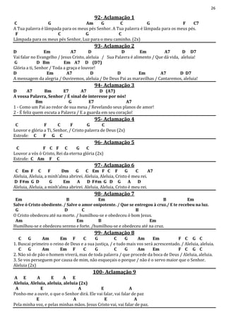 26
92- Aclamação 1
C G Am G C G F C7
A Tua palavra é lâmpada para os meus pés Senhor. A Tua palavra é lâmpada para os meus pés.
F C G C
Lâmpada para os meus pés Senhor, Luz para o meu caminho. (2x)
93- Aclamação 2
D Em A7 D D Em A7 D D7
Vai falar no Evangelho / Jesus Cristo, aleluia / Sua Palavra é alimento / Que dá vida, aleluia!
G D Bm Em A7 D (D7)
Glória a ti, Senhor / Toda a graça e louvor!
D Em A7 D D Em A7 D D7
A mensagem da alegria / Ouviremos, aleluia / De Deus Pai as maravilhas / Cantaremos, aleluia!
94- Aclamação 3
D A7 Bm E7 A7 D (A7)
A vossa Palavra, Senhor / É sinal de interesse por nós!
Bm G E7 A7
1 - Como um Pai ao redor de sua mesa / Revelando seus planos de amor!
2 - É feliz quem escuta a Palavra / E a guarda em seu coração!
95- Aclamação 4
C F C F G C
Louvor e glória a Ti, Senhor, / Cristo palavra de Deus (2x)
Estrofe: C F G C
96- Aclamação 5
C F C F C G C
Louvor a vós ó Cristo, Rei da eterna glória (2x)
Estrofe: C Am F C
97- Aclamação 6
C Em F C F Dm G C Em F C F G C A7
Aleluia, Aleluia, a minh’alma abrirei. Aleluia, Aleluia, Cristo é meu rei.
D F#m G D G Em A D F#m G D G A D
Aleluia, Aleluia, a minh’alma abrirei. Aleluia, Aleluia, Cristo é meu rei.
98- Aclamação 7
Em B Em B Em
Salve ó Cristo obediente. / Salve o amor onipotente. / Que se entregou à cruz./ E te recebeu na luz.
G D C B
O Cristo obedeceu até na morte. / humilhou-se e obedeceu ó bom Jesus.
Am Em B Em
Humilhou-se e obedeceu sereno e forte. /humilhou-se e obedeceu até na cruz.
99- Aclamação 8
C G Am Em F C G C G Am Em F C G C
1. Buscai primeiro o reino de Deus e a sua justiça, / e tudo mais vos será acrescentado. / Aleluia, aleluia.
C G Am Em F C G C G Am Em F C G C
2. Não só de pão o homem viverá, mas de toda palavra / que procede da boca de Deus / Aleluia, aleluia.
3. Se vos perseguem por causa de mim, não esqueçais o porque / não é o servo maior que o Senhor.
Aleluia (2x)
100- Aclamação 9
A E A E A E
Aleluia, Aleluia, aleluia, aleluia (2x)
A E A E A
Ponho-me a ouvir, o que o Senhor dirá. Ele vai falar, vai falar de paz
E A E A
Pela minha voz, e pelas minhas mãos. Jesus Cristo vai, vai falar de paz.
 