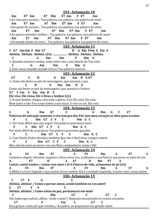 27
101- Aclamação 10
Am E7 Am A7 Dm E7 Am F E7 Am
1.Eu vim para escutar... Tua palavra, tua palavra, tua palavra de amor
Am E7 Am A7 Dm E7 Am F E7 Am
2.Eu gosto de escutar... Tua palavra, tua palavra, tua palavra de amor
Am E7 Am A7 Dm E7 Am F E7 Am
3.Eu quero entender melhor... Tua palavra, tua palavra, tua palavra de amor
Am E7 Am A7 Dm E7 Am F E7 Am
4.O mundo ainda vai viver... Tua palavra, tua palavra, tua palavra de amor.
102- Aclamação 11
C G7 Am Em F Dm G7 D A Bm F#m G Em A
Aleluia, Aleluia, Aleluia. (2x) ................... Aleluia, Aleluia, Aleluia.
C G Am Em F Dm G
1. Quando estamos unidos, estás entre nós e nos falarás da Tua vida.
C G Am Em F Dm G
2. Este nosso mundo sentido terá se Tua palavra renovar.
103- Aclamação 12
G7 C D G Em Am D G G7
1. Como são belos os pés do mensageiro, que anuncia a paz.
C D G Em Am D G
Como são belos os pés do mensageiro, que anuncia o Senhor.
G7 C Cm G Em Am D G
Ele vive, Ele reina, Ele é Deus e Senhor (2x)
2. O meu Senhor chegou com toda a glória. Vivo Ele está, Ele está.
Bem junto a nós Teu corpo Santo a nos tocar. E vivo eu sei, Ele está
104- Aclamação 13
C G Dm G7 C G Dm G C C7
Palavras de salvação somente o céu tem pra dar Por isso meu coração se abre para escutar.
F C Dm G7 C F C Dm G C
1. Por mais difícil que seja seguir Tua palavra queremos ouvir
F C Dm G7 C F C Dm G C
Por mais difícil de se praticar Tua palavra queremes guardar
F C Dm G7 C F C Dm G C
2. Com Simão Pedro diremos também Que não é fácil dizer sempre amém
F C Dm G7 C F C Dm G C
Mas não há outro na terra e no céu Mais companheiro santo e fiél
105- Aclamação 14
A F# Bm E7 A F# Bm A E7 A
Cantemos alegres vibrantes, ergamos a Deus nossa voz, acolhamos a sua Palavra que passa no meio de nós
A E7 D A A7 D Bm E7 A
Cantai, cantai irmãos / cantai com amor e fé A Palavra de vida, aclamemos de pé (2x)
A F# Bm E7 A F# Bm A E7 A
A Bíblia é o Livro Sagrado e que muitos livros contém. Ela é a verdade inspirada, é nosso viver, nosso amém
106- Aclamação 15
C C7 F G C
Aleluia, aleluia! / Como o pai me amou, assim também eu vos amei!
C C7 F G C
Aleluia, aleluia! / Como estou no pai, permanecei em mim!
C Dm G7 C G7 C
Vós todos que sofreis, aflitos vinde a mim! / Repouso encontrarão os vossos corações.
C7 F Fm C G7 C
Dou graças a meu pai que revelou / Ao pobre, ao pequenino seu grande amor.
 