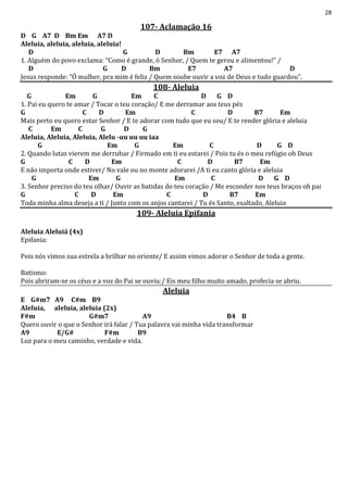28
107- Aclamação 16
D G A7 D Bm Em A7 D
Aleluia, aleluia, aleluia, aleluia!
D G D Bm E7 A7
1. Alguém do povo exclama: “Como é grande, ó Senhor, / Quem te gerou e alimentou!” /
D G D Bm E7 A7 D
Jesus responde: “Ó mulher, pra mim é feliz / Quem soube ouvir a voz de Deus e tudo guardou”.
108- Aleluia
G Em G Em C D G D
1. Pai eu quero te amar / Tocar o teu coração/ E me derramar aos teus pés
G C D Em C D B7 Em
Mais perto eu quero estar Senhor / E te adorar com tudo que eu sou/ E te render glória e aleluia
C Em C G D G
Aleluia, Aleluia, Aleluia, Alelu -uu uu uu iaa
G Em G Em C D G D
2. Quando lutas vierem me derrubar / Firmado em ti eu estarei / Pois tu és o meu refúgio oh Deus
G C D Em C D B7 Em
E não importa onde estiver/ No vale ou no monte adorarei /A ti eu canto glória e aleluia
G Em G Em C D G D
3. Senhor preciso do teu olhar/ Ouvir as batidas do teu coração / Me esconder nos teus braços oh pai
G C D Em C D B7 Em
Toda minha alma deseja a ti / Junto com os anjos cantarei / Tu és Santo, exaltado, Aleluia
109- Aleluia Epifania
Aleluia Aleluiá (4x)
Epifania:
Pois nós vimos sua estrela a brilhar no oriente/ E assim vimos adorar o Senhor de toda a gente.
Batismo:
Pois abriram-se os céus e a voz do Pai se ouviu:/ Eis meu filho muito amado, profecia se abriu.
Aleluia
E G#m7 A9 C#m B9
Aleluia, aleluia, aleluia (2x)
F#m G#m7 A9 B4 B
Quero ouvir o que o Senhor irá falar / Tua palavra vai minha vida transformar
A9 E/G# F#m B9
Luz para o meu caminho, verdade e vida.
 