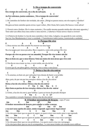 3
5- Eis o tempo de conversão
C G C G7 C
Eis o tempo de conversão, eis o dia da salvação.
F C G C
Ao Pai voltemos, juntos andemos. / Eis o tempo de conversão!
C G C
1. Os caminhos do Senhor são verdade, são amor. /Dirigi os passos meus; em vós espero, ó Senhor!
C G C
Ele guia ao bom caminho quem errou e quer voltar. /Ele é bom, fiel e justo; Ele busca e vem salvar!
2. Viverei com o Senhor. Ele é o meu sustento. / Eu confio mesmo quando minha dor não mais aguento./
Tem valor aos olhos Seus meu sofrer e meu morrer. / Libertai o Vosso servo e fazei-o reviver!
3. A Palavra do Senhor é a luz do meu caminho;/ ela é vida, é alegria; vou guardá-la com carinho.
Sua Lei, Seu Mandamento é viver a caridade. / Caminhemos todos juntos, construindo a unidade!
6- Porque Ele vive
E A E B
1. Deus enviou seu filho amado Pra morrer no meu lugar
E A E B E
Na cruz pagou por meus pecados, Mas o sepulcro, vazio está, porque Ele vive.
E A E B E
Porque ele vive eu posso crer no amanhã/ Porque Ele vive temor não há
E A E B E
Mas eu bem sei, que o meu futuro/ Está nas mãos do meu Jesus que vivo está
E A E B
2. Um dia eu vou cruzar os rios, e verei então, um céu de luz
E A E B E
E verei que lá, em plena glória, vitorioso, vive e reina o meu Jesus
7- Deixa a luz do céu entrar
C G C
1. Tu anseias, eu bem sei, por salvação/ tens desejo de banir a escuridão
F Fm C G C G7
Abre, pois, de par em par teu coração e deixa a luz do céu entrar
C G Dm G C
Deixa a luz do céu entrar/ Deixa a luz do céu entrar
C F Fm C Am Dm G C
Abre bem as portas do teu coração e deixa a luz do céu entrar
C G C
2. Cristo, a luz do céu em ti, quer habitar / para as trevas do pecado dissipar
F Fm C G C G7
Teu caminho e coração iluminar e deixa a luz do céu entrar
8- O Senhor necessitou de braços – capo 2ª casa
Am E Am A7 Dm
O Senhor necessitou de braços, para ajudar a ceifar a messe,
Am E7 Am E7 Am
e eu ouvi seus apelos de amor, então respondi: aqui estou! Aqui estou!
Am Dm G C Am Dm E Am
1. Eu vim para dizer que eu quero te seguir, eu quero viver com muito amor o que aprendi.
Am Dm G C Am Dm E Am
2. Eu vim para dizer que eu quero te ajudar, eu quero assumir a tua cruz e carregar.
Am Dm G C Am Dm E Am
3. Eu vim para dizer que eu vou profetizar, / eu quero ouvir a tua voz e propagar.
4. Eu vim para dizer que eu vou te acompanhar, / e com meus irmãos um mundo novo edificar.
 