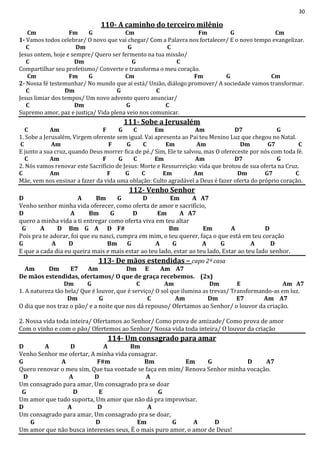 30
110- A caminho do terceiro milênio
Cm Fm G Cm Fm G Cm
1- Vamos todos celebrar/ O novo que vai chegar/ Com a Palavra nos fortalecer/ E o novo tempo evangelizar.
C Dm G C
Jesus ontem, hoje e sempre/ Quero ser fermento na tua missão/
C Dm G C
Compartilhar seu profetismo/ Converte e transforma o meu coração.
Cm Fm G Cm Fm G Cm
2- Nossa fé testemunhar/ No mundo que ai está/ União, diálogo promover/ A sociedade vamos transformar.
C Dm G C
Jesus limiar dos tempos/ Um novo advento quero anunciar/
C Dm G C
Supremo amor, paz e justiça/ Vida plena veio nos comunicar.
111- Sobe a Jerusalém
C Am F G C Em Am D7 G
1. Sobe a Jerusalém, Virgem oferente sem igual. Vai apresenta ao Pai teu Menino Luz que chegou no Natal.
C Am F G C Em Am Dm G7 C
E junto a sua cruz, quando Deus morrer fica de pé./ Sim, Ele te salvou, mas O ofereceste por nós com toda fé.
C Am F G C Em Am D7 G
2. Nós vamos renovar este Sacrifício de Jesus: Morte e Ressurreição: vida que brotou de sua oferta na Cruz.
C Am F G C Em Am Dm G7 C
Mãe, vem nos ensinar a fazer da vida uma oblação: Culto agradável a Deus é fazer oferta do próprio coração.
112- Venho Senhor
D A Bm G D Em A A7
Venho senhor minha vida oferecer, como oferta de amor e sacrifício,
D A Bm G D Em A A7
quero a minha vida a ti entregar como oferta viva em teu altar
G A D Bm G A D F# Bm Em A D
Pois pra te adorar, foi que eu nasci, cumpra em mim, o teu querer, faça o que está em teu coração
G A D Bm G A G A G A D
E que a cada dia eu queira mais e mais estar ao teu lado, estar ao teu lado, Estar ao teu lado senhor.
113- De mãos estendidas – capo 2ª casa
Am Dm E7 Am Dm E Am A7
De mãos estendidas, ofertamos/ O que de graça recebemos. (2x)
Dm G C Am Dm E Am A7
1. A natureza tão bela/ Que é louvor, que é serviço/ O sol que ilumina as trevas/ Transformando-as em luz.
Dm G C Am Dm E7 Am A7
O dia que nos traz o pão/ e a noite que nos dá repouso/ Ofertamos ao Senhor/ o louvor da criação.
2. Nossa vida toda inteira/ Ofertamos ao Senhor/ Como prova de amizade/ Como prova de amor
Com o vinho e com o pão/ Ofertemos ao Senhor/ Nossa vida toda inteira/ O louvor da criação
114- Um consagrado para amar
D A D A Bm
Venho Senhor me ofertar, A minha vida consagrar.
G A F#m Bm Em G D A7
Quero renovar o meu sim, Que tua vontade se faça em mim/ Renova Senhor minha vocação.
D A D A
Um consagrado para amar, Um consagrado pra se doar
G D E G
Um amor que tudo suporta, Um amor que não dá pra improvisar.
D A D A
Um consagrado para amar, Um consagrado pra se doar,
G D Em G A D
Um amor que não busca interesses seus, É o mais puro amor, o amor de Deus!
 
