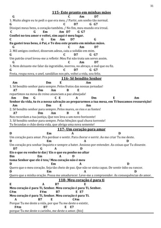 31
115- Este pranto em minhas mãos
G C Am D7
1. Muito alegre eu te pedi o que era meu. / Partir, um sonho tão normal.
G C D7 G G7
Dissipei meus bens, o coração também. / No fim, meu mundo era irreal.
C G Em Am D7 G G7
Confiei no teu amor e voltei, sim aqui é meu lugar.
C G Em Am D7 G
Eu gastei teus bens, ó Pai, e Te dou este pranto em minhas mãos.
G C Am D7
2. Mil amigos conheci, disseram adeus, caiu a solidão em mim.
G C D7 G G7
Um patrão cruel levou-me a refletir: Meu Pai não trata um servo assim.
G C Am D7
3. Nem deixaste-me falar da ingratidão, morreu, no abraço, o mal que eu fiz.
G C D7 G G7
Festa, roupa nova, o anel, sandálias nos pés, voltei a vida, sou feliz.
116- Sê bendito Senhor
Am Dm E Am
1. Sê bendito senhor para sempre. Pelos frutos das nossas jornadas!
A7 Dm Am B E
repartimos na mesa do reino anunciam a paz almejada!
Am Dm G C E A Dm E Am
Senhor da vida, tu és a nossa salvação ao prepararmos a tua mesa, em Ti buscamos ressureição!
Am Dm E Am
2. Sê bendito senhor para sempre. Pelos mares, os rios e as fontes!
A7 Dm Am B E
Nos recordam a tua justiça, Que nos leva a um novo horizonte!
3. Sê bendito senhor para sempre. Pelas bênçãos qual chuva torrente!
Tu fecundas o chão desta vida, que abriga uma nova semente!
117- Um coração para amar
D Em A D
Um coração para amar. Pra perdoar e sentir. Para chorar e sorrir. Ao me criar Tu me deste.
D Em A D
Um coração pra sonhar Inquieto e sempre a bater. Ansioso por entender. As coisas que Tu disseste.
D7 G A D
Eis o que eu venho te dar/ Eis o que eu ponho no altar
Bm Em A D
toma Senhor que ele é teu/ Meu coração não é meu
D Em A D
Quero que o meu coração. Seja tão cheio de paz. Que não se sinta capaz. De sentir ódio ou rancor.
D Em A D
Quero que a minha oração. Possa me amadurecer. Leve-me a compreender. As consequências do amor.
118- Meu coração é para ti
E A B7 E
Meu coração é para Ti, Senhor. Meu coração é para Ti, Senhor.
C#m F#m B7 E E7
Meu coração é para Ti, Senhor. Meu coração é para Ti.
A B7 E C#m
Porque Tu me deste a vida, por que Tu me deste o existir,
F#m B7 E E7
porque Tu me deste o carinho, me deste o amor. (bis)
 