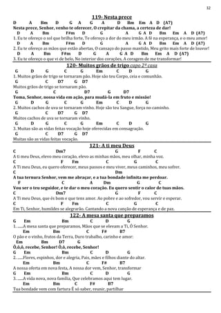 32
119- Nesta prece
D A Bm D G A G A D Bm Em A D (A7)
Nesta prece, Senhor, venho te oferecer, O crepitar da chama, a certeza de dar!
D A Bm F#m D G A G A D Bm Em A D (A7)
1. Eu te ofereço o sol que brilha forte, Te ofereço a dor do meu irmão. A fé na esperança, e o meu amor!
D A Bm F#m D G A G A D Bm Em A D (A7)
2. Eu te ofereço as mãos que estão abertas, O cansaço do passo mantido, Meu grito mais forte de louvor!
D A Bm F#m D G A G A D Bm Em A D (A7)
3. Eu te ofereço o que vi de belo, No interior dos corações, A coragem de me transformar!
120- Muitos grãos de trigo capo 2ª casa
G D G C G Em C D G
1. Muitos grãos de trigo se tornaram pão. Hoje são teu Corpo, ceia e comunhão.
G C D7 G D7
Muitos grãos de trigo se tornaram pão.
G C D7 G D7
Toma, Senhor, nossa vida em ação, para mudá-la em fruto e missão!
G D G C G Em C D G
2. Muitos cachos de uva se tornaram vinho. Hoje são teu Sangue, força no caminho.
G C D7 G D7
Muitos cachos de uva se tornaram vinho.
G D G C G Em C D G
3. Muitas são as vidas feitas vocação hoje oferecidas em consagração.
G C D7 G D7
Muitas são as vidas feitas vocação.
121- A ti meu Deus
C Dm7 G F C
A ti meu Deus, elevo meu coração, elevo as minhas mãos, meu olhar, minha voz.
C F Fm C G C
A Ti meu Deus, eu quero oferecer, meus passos e meu viver, meus caminhos, meu sofrer.
C Dm
A tua ternura Senhor, vem me abraçar, e a tua bondade infinita me perdoar.
F C A Dm G C
Vou ser o teu seguidor, e te dar o meu coração. Eu quero sentir o calor de tuas mãos.
C Dm7 G F C
A Ti meu Deus, que és bom e que tens amor. Ao pobre e ao sofredor, vou servir e esperar.
C F Fm C G C
Em Ti, Senhor, humildes se alegrarão. Cantando a nova canção de esperança e de paz.
122- A mesa santa que preparamos
G Em Bm C D G
1. ......A mesa santa que preparamos, Mãos que se elevam a Ti, Ó Senhor.
Em Bm C F# B7
O pão e o vinho, frutos da Terra, Duro trabalho, carinho e amor:
Em Bm D7 G
Ô,ô,ô, recebe, Senhor! Ô,ô, recebe, Senhor!
G Em Bm C D G
2. ......Flores, espinhos, dor e alegria, Pais, mães e filhos diante do altar.
Em Bm C F# B7
A nossa oferta em nova festa, A nossa dor vem, Senhor, transformar
G Em Bm C D G
3. ......A vida nova, nova família, Que celebramos aqui tem lugar.
Em Bm C F# B7
Tua bondade vem com fartura É só saber, reunir, partilhar
 
