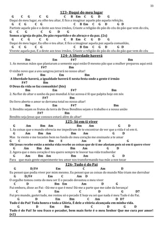33
123- Daqui do meu lugar
G C G C G C B Em C G D G
Daqui do meu lugar, eu olho teu altar, E fico a imaginar aquele pão aquela refeição,
G C G C G C B Em C G D G D
Partiste aquele pão e o deste aos teus irmãos, Criaste a religião do pão do céu do pão que vem do céu,
G C G C G D G
Somos a igreja do pão, Do pão repartido e do abraço e da paz. (2x)
G C G C G C B Em C G D G
Daqui do meu lugar, Eu olho o teu altar, E fico a imaginar aquela paz aquela comunhão,
G C G C G C B Em C G D G D
Viveste aquela paz, E a deste aos teus irmãos, Criaste a religião do pão do céu do pão que vem do céu
124- A liberdade haverá
Bm Em F#7 Bm
1. As mesmas mãos que plantaram a semente aqui estão O mesmo pão que a mulher preparou aqui está
F#7 Bm
O vinho novo que a uva sangrou jorrará no nosso altar!
F#7 Bm Em Bm
A liberdade haverá, a igualdade haverá E nesta festa onde a gente é irmão
F#7 Bm
O Deus da vida se faz comunhão! (bis)
Bm Em F#7 Bm
2. Na flor do altar o sonho da paz mundial A luz acessa é fé que palpita hoje em nós
F#7 Bm
Do livro aberto o amor se derrama total no nosso altar!
Bm Em F#7 Bm
3. Bendito sejam os frutos da terra de Deus Benditos sejam o trabalho e a nossa união
F#7 Bm
Bendito seja Jesus que conosco estará além do altar!
125- Só em ti viver
G Am Bm Am Bm Am G D
1. As coisas que o mundo oferecia me impediram de te encontrar de ver que a vida é só em ti.
G Am Bm Am Bm Am G D
Mas tu vieste e me tocastes bem no fundo do meu coração me ensinaste a te amar
G C Bm E Am D G
Oh! Jesus recebe então a minha vida recebe as coisas que de ti me afastam pois só em ti quero viver
G Am Bm Am Bm Am G D
2. Agora que o meu coração é teu quero sempre te louvar tua vida trasbordar
G Am Bm Am Bm Am G D
Para que mais gente experimente teu amor nos transformando tua mão a nos tocar
126- Tudo é do Pai
G D/F# Em C Am D
Eu pensei que podia viver por mim mesmo. Eu pensei que as coisas do mundo Não iriam me derrubar
G D/F# Em C Am D
O orgulho tomou conta do meu ser E o pecado devastou o meu viver
C D Bm Em Am D G
Fui embora, disse ao Pai: -Dá-me o que é meu! Dá-me a parte que me cabe da herança!
C D Em C D G D7
Fui pro mundo, gastei tudo, me restou só o pecado E hoje eu sei que nada é meu Tudo é do Pai.
G D Em Bm C Am D D7
Tudo é do Pai! Toda honra e toda a Glória, É dele a vitória alcançada em minha vida.
G D Em Bm C D G D
Tudo é do Pai! Se sou fraco e pecador, bem mais forte é o meu Senhor Que me cura por amor!
(x2)
 
