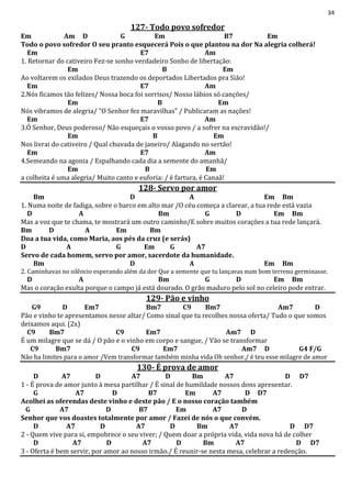 34
127- Todo povo sofredor
Em Am D G Em B7 Em
Todo o povo sofredor O seu pranto esquecerá Pois o que plantou na dor Na alegria colherá!
Em E7 Am
1. Retornar do cativeiro Fez-se sonho verdadeiro Sonho de libertação:
Em B Em
Ao voltarem os exilados Deus trazendo os deportados Libertados pra Sião!
Em E7 Am
2.Nós ficamos tão felizes/ Nossa boca foi sorrisos/ Nosso lábios só canções/
Em B Em
Nós vibramos de alegria/ "O Senhor fez maravilhas" / Publicaram as nações!
Em E7 Am
3.Ó Senhor, Deus poderoso/ Não esqueçais o vosso povo / a sofrer na escravidão!/
Em B Em
Nos livrai do cativeiro / Qual chuvada de janeiro/ Alagando no sertão!
Em E7 Am
4.Semeando na agonia / Espalhando cada dia a semente do amanhã/
Em B Em
a colheita é uma alegria/ Muito canto e euforia: / é fartura, é Canaã!
128- Servo por amor
Bm D A Em Bm
1. Numa noite de fadiga, sobre o barco em alto mar /O céu começa a clarear, a tua rede está vazia
D A Bm G D Em Bm
Mas a voz que te chama, te mostrará um outro caminho/E sobre muitos corações a tua rede lançará.
Bm D A Em Bm
Doa a tua vida, como Maria, aos pés da cruz (e serás)
D A G Em G A7
Servo de cada homem, servo por amor, sacerdote da humanidade.
Bm D A Em Bm
2. Caminhavas no silêncio esperando além da dor Que a semente que tu lançavas num bom terreno germinasse.
D A Bm G D Em Bm
Mas o coração exulta porque o campo já está dourado. O grão maduro pelo sol no celeiro pode entrar.
129- Pão e vinho
G9 D Em7 Bm7 C9 Bm7 Am7 D
Pão e vinho te apresentamos nesse altar/ Como sinal que tu recolhes nossa oferta/ Tudo o que somos
deixamos aqui. (2x)
C9 Bm7 C9 Em7 Am7 D
É um milagre que se dá / O pão e o vinho em corpo e sangue, / Vão se transformar
C9 Bm7 C9 Em7 Am7 D G4 F/G
Não ha limites para o amor /Vem transformar também minha vida Oh senhor,/ é teu esse milagre de amor
130- É prova de amor
D A7 D A7 D Bm A7 D D7
1 - É prova de amor junto à mesa partilhar / É sinal de humildade nossos dons apresentar.
G A7 D B7 Em A7 D D7
Acolhei as oferendas deste vinho e deste pão / E o nosso coração também
G A7 D B7 Em A7 D
Senhor que vos doastes totalmente por amor / Fazei de nós o que convém.
D A7 D A7 D Bm A7 D D7
2 - Quem vive para si, empobrece o seu viver; / Quem doar a própria vida, vida nova há de colher
D A7 D A7 D Bm A7 D D7
3 - Oferta é bem servir, por amor ao nosso irmão./ É reunir-se nesta mesa, celebrar a redenção.
 
