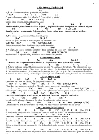 36
135- Recebe, Senhor JMJ
C Am
1._É teu o que somos e tudo que temos, oh, senhor.
Dm7 G4 G C G/B Am
Pra reconhecer que só tu Es o salvador/ Pra retribuir e, ofertar,
Dm7 F/G G (F G F/A G/B)
Com o pão e o vinho, nossa vida em teu altar.
C Am7 F C Am F
Recebe Senhor, nossa vida Palavras e ações. / Seguimos fazendo discípulos em todas as nações.
Dm F Dm Fm C Am C Am
Recebe, senhor, nossa oferta, É de coração. / E com todo o amor, somos teus, oh, senhor.
C Am
2._Nós somos teus, somos milhões, de mil lugares.
Dm7 G4 G C
Jovens na igreja, uma só fé nos corações. Recebe nosso sim
G/B Am Dm7 F/G G (F G F/A G/B)
E compromisso de fazer discípulos entre todas as nações.
C Am Dm7 G4 G
3. A alegria, os nossos sonhos e atitudes. / Toda a energia do nosso ser, e nosso amor.
C G/B Am Dm7 F/G G (F G F/A G/B)
Recebe nossa fé e juventude / Oferendas vivas no teu altar, senhor.
136- A nossa oferta
C G Am Am Dm-G-C
A nossa oferta apresentamos no altar / E te pedimos: "Vem Senhor, nos libertar!
C Em F G Em F G C
1. A chuva molhou a terra / O homem plantou um grão / A planta deu flor e frutos / Do trigo se fez o pão.
2. O homem plantou videiras / Cercou-as com seu carinho / Da vinha brotou a uva / Da uva se fez o vinho.
3. Os frutos da nossa terra / E as lutas dos filhos teus / Serão, pela tua graça / Pão vivo que vem dos céus.
4. Recebe, Pai, nossas vidas / Unidas ao pão e vinho / E vem conduzir teu povo / Guiando-o no teu caminho.
137- Mistério da fé
C G/B Am7 F G Em7 A
Um olhar, uma voz, um sentir / É o que preciso diante de Ti
Dm7 F G Em7 Am7 Dm7 F G Am7 ( Dm C/E D/F# )
Olhar Tua vida entregue neste altar / Render-me ao teu eterno chamado ao amor
F G Em7 Am7 Dm7 G C Dm7 C/E D/F#
Um coração seria pouco, meu Deus, para te amar/Receba o pouco que eu sou, hoje quero me oferecer
F7M G Em7 Am7 Dm7 F7M C G
Um coração seria pouco, meu Deus, para te amar / Recebo Tua graça neste altar
C G/B Am7 F G Em7 A
Meu Jesus, Teu Corpo e Sangue se faz pão / Para alimentar todo o meu ser
Dm7 F G Em7 Am7 Dm7 F G Am7 ( Dm C/E D/F# )
Lembrando Tua dor, meu sofrer se faz viver / No mistério da fé acreditar, me faz cantar
138- Cristãos, vinde todos
E B7 E B C#m B F#7 B E B7 E B C#m F# B
Cristãos, vinde todos, com alegres cantos. Oh! Vinde, oh! Vinde até Belém! Vede nascido vosso Rei eterno
E C#m F#m A B G#7 C#m E B E
Oh! Vinde adoremos, oh! Vinde adoremos. Oh! Vinde adoremos o Salvador
E B7 E B C#m B F#7 B E B7 E B C#m F# B
Humildes pastores deixam seu rebanho. E alegres acorrem ao Rei do céu. Nós igualmente cheios de alegria
E B7 E B C#m B F#7 B E B7 E B C#m F# B
O Deus invisível de eterna grandeza. Sob véus de humildade poderemos ver. Deus pequenino, Deus envolto em
faixas
E B7 E B C#m B F#7 B E B7 E B C#m F# B
Nasceu em pobreza, repousando em palhas. O nosso afeto lhe vamos dar. Tanto amou-nos! Quem não há de amá-
lo?
 