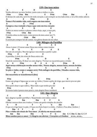 37
139- Em tuas mãos
A E D E
Venho oferecer ao meu Senhor, junto com o vinho e o pão,
F#m C#m Bm E F#m C#m Bm E
O desejo de cada dia, servi-lo de todo coração, e pra sempre ao teu lado estar, e só a Ele então adorar.
A E F#m D
Toma ó Pai minha vida, está segura em tuas mãos
A E F#m D
Cumpra a tua vontade e faça o que está em teu coração
A E D E
Todos os meus sonhos e planos coloco hoje, aqui, a teus pés,
F#m C#m Bm E
E minha alma eu derramo, como prova do meu amor por Ti.
F#m C#m Bm E
E assim pra sempre hei de cantar, tua glória diante do teu altar.
140- Milagre da Partilha
A E D A E
:Deus é amor / E nesse amor Deus nos reúne como irmãos
D A E D A E
Em um só coração / Nos faz igreja e nos ensina a partir o pão:
F#m E D E
A partilha, é sinal, do reino de Deus entre nós
F#m E D E
Sinal de conversão,/ É doar-se com alegria / Tornar-se eucaristia para o irmão
A G F#m D A A G F#m D
Aqui nessa celebração recebe nossa vida / Nossa alegria, nossas lutas, nossas feridas
F#m E G D E
Se pão e vinho, corpo e sangue será/ Pelo milagre da partilha / Doada a nossa vida,
D E A
Em eucaristia se transformará (bis)
F#m E F#m E
Como um pingo d´água que se une ao vinho / Como o grão de trigo, que morre pra ser pão
A D E D
Não quero doar o que sobra / Mas tudo o que tenho pra dar
F#m E D E
Se nosso tudo é pouco esse pouco, com alegria Deus receberá
141- Que Alegria
C D F C G
Que alegria é poder partilhar / Repartindo com todos o amor
Am Em Dm C F G
Ofertar nossos dons aos irmãos / Como um gesto simples de doação
C D F C G Am Em
O que era trigo hoje é o pão / O que era fruto hoje é o vinho / Sobre o Teu altar, Senhor /
Dm C F G C G
Pão e vinho são sinais do Teu amor /A oferta em nossas mãos
Am Em Dm C F G Am G C Dm G Am G C F
Mãos unidas para o amor / A Alegria em ofertar / Corações a ti Senhor o o o... o o o...
 
