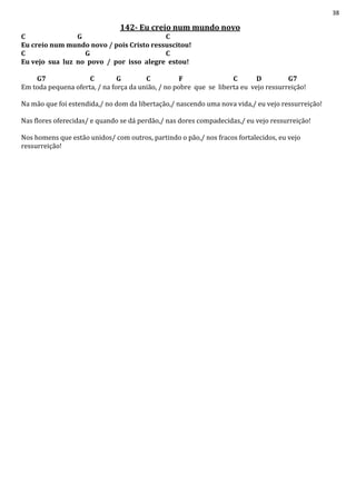 38
142- Eu creio num mundo novo
C G C
Eu creio num mundo novo / pois Cristo ressuscitou!
C G C
Eu vejo sua luz no povo / por isso alegre estou!
G7 C G C F C D G7
Em toda pequena oferta, / na força da união, / no pobre que se liberta eu vejo ressurreição!
Na mão que foi estendida,/ no dom da libertação,/ nascendo uma nova vida,/ eu vejo ressurreição!
Nas flores oferecidas/ e quando se dá perdão,/ nas dores compadecidas,/ eu vejo ressurreição!
Nos homens que estão unidos/ com outros, partindo o pão,/ nos fracos fortalecidos, eu vejo
ressurreição!
 