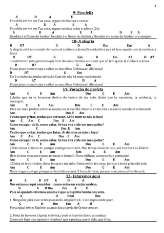 4
9- Fico feliz
A D A E
Fico feliz em vir em Tua casa, erguer minha voz e cantar
A D A E A
Fico feliz em vir em Tua casa, erguer minhas mãos e adorar.(2x)
A D A E A D E A
Bendito é o Nome do Senhor, bendito é o Nome do Senhor./ Bendito é o nome do Senhor pra sempre.
10- A alegria
D D7 G D Bm Em A
A alegria está no coração de quem já conhece a Jesus/A verdadeira paz só tem aquele que já conhece a
Jesus
D D7 G Gm D Em A7 D A7
o sentimento mais precioso que vem do nosso Senhor é o amor que só tem quem já conhece a Jesus
D D7 G Gm
Posso pisar numa tropa e saltar as muralhas Aleluiaaaa! Aleluiaaa!
D D7 G Gm
Ele é a rocha da minha salvação Com ele não há mais condenação
D A7 D A
Posso pisar numa tropa e saltar as muralhas Aleluiaaaa! Aleluiaaa!
11- Vocação do profeta
Am C E Am Dm C E Am
1.Antes que eu te formasse dentro do ventre de tua mãe, Antes que tu nascesses, te conhecia, te
consagrei.
Am C E Am Dm C E Am
Para ser meu profeta entre as nações eu te escolhi, Onde te envio irás e o que te mando proclamarás!
Am C Dm E Am
Tenho que gritar, tenho que arriscar, Ai de mim se não o faço!
Am C Am C Dm E Am
Como escapar de ti, como calar, Se tua voz arde em meu peito?
Am C Dm E Am
Tenho que andar, tenho que lutar, Ai de mim se não o faço!
Am C Am C Dm E Am
Como escapar de ti, como calar, Se tua voz arde em meu peito?
Am C E Am Dm C E Am
2.Não temas arriscar-te, porque contigo eu estarei, Não temas anunciar-me, por tua boca eu falarei.
Am C E Am Dm C E Am
Hoje te dou meu povo para arrancar e demolir, Para edificar, construirás e plantarás!
Am C E Am Dm C E Am
3.Deixa os teus irmãos, deixa teu pai e tua mãe, Deixa enfim teu casa, porque a terra gritando está.
Am C E Am Dm C E Am
Nada tragas contigo, porque ao teu lado estarei. É hora de lutar, porque meu povo sofrendo está.
12- Estaremos aqui
D A D D7 G D A
Nós estamos aqui reunidos como estavam em Jerusalém.
G A D Bm Em A D
Pois só quando vivemos unidos é que o Espírito Santo nos vem.
A D F#m Bm
1. Ninguém pára esse vento passando, ninguém vê, e ele sopra onde quer.
G D Bm Em A D
Força igual têm o Espírito quando faz a Igreja de Cristo crescer.
2. Feita de homens a Igreja é divina,/ pois o Espírito Santo a conduz/
Como um fogo que aquece e ilumina/ que é pureza, que é vida, que é luz.
 