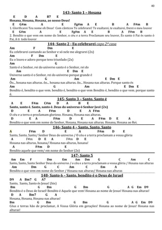 40
143- Santo 1 – Hosana
E D A B7 E
Hosana, Hosana, Hosana, ao nosso Deus!
E G#m A E Fg#m A E B A F#m B
1. Glorificarei Teu nome oh Deus! Com cânticos Te celebrarei! Te exaltarei, te exaltarei, Darei o meu louvor
E G#m A E Fg#m A E B A F#m B
2. Bendito o que vem em nome do Senhor, o céu e a terra Proclamam seu louvor, És santo ó Pai és santo ó
Pai, A ti todo louvor
144- Santo 2 - Eu celebrarei capo 2ª casa
Am F Dm E
Eu celebrarei cantando ao Senhor e só nele me alegrarei (2x)
Am F Dm E
Eu o louvo e adoro porque tens triunfado (2x)
Am G
Santo é o Senhor, rei do universo santo é o Senhor, rei do
Am E Dm E
Universo santo é o Senhor, rei do universo porque grande é
Am G Am E Dm E
Ôo... hosana nas alturas. ôo... hosana nas alturas. ôo... Hosana nas alturas. Porque santo és
Am G Am E Dm E
Bendito é, bendito o que vem. bendito é, bendito o que vem Bendito é, bendito o que vem. porque santo
é.
145- Santo 3 – Santo, Santo é
A E F#m C#m D A B E
Santo, santo é. Santo, santo é. Deus do universo ó Senhor Javé (2x)
D E A F#m D E A F#m
O céu e a terra o proclamam glorioso. Hosana, Hosana nas alturas.
D E A F#m D E A F#m D E A
Bendito o que vem em nome do Senhor, Hosana, Hosana nas alturas. Hosana, Hosana ao Rei.
146- Santo 4 – Santo, Santo, Santo
A F#m D E A F#m D E
Santo, Santo, Santo/ Senhor Deus do universo / O céu e a terra proclamam a vossa glória
A F#m D E A F#m D E
Hosana nas alturas, hosana/ Hosana nas alturas, hosana!
A F#m D E
Bendito aquele que vem/ em nome do Senhor (2x)
147- Santo 5
Am Em F Dm Em Am Dm G C Am C
Santo, Santo, Santo Senhor Deus do universo / o céu e a terra proclamam a vossa glória / Hosana nas alturas
Am Dm G C Am C Em A
Bendito o que vem em nome do Senhor / Hosana nas alturas/ Hosana nas alturas
148- Santo 6 – Santo, bendito é o Deus de Israel
D9 A Bm7 G A7
Santo, Santo, Santo és Jesus! (bis)
Bm G Bm G Bm G A G Em D9
Bendito é o Deus de Israel! Bendito é Aquele que vem! Hosana ao nome de Jesus! Hosana nas alturas!
D A Bm7 G A
Hosana, Hosana, Hosana nas alturas!
Bm G Bm G Bm G A G Em D9
Céus e terras hão de proclamar, A Vossa Glória em gerações! Hosana ao nome de Jesus! Hosana nas
alturas!
 