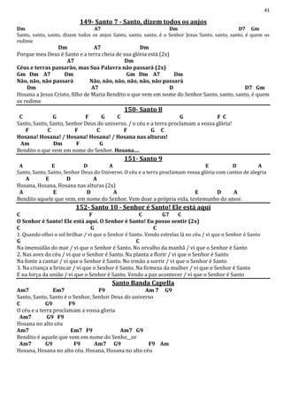 41
149- Santo 7 - Santo, dizem todos os anjos
Dm A7 Dm D7 Gm
Santo, santo, santo, dizem todos os anjos Santo, santo, santo, é o Senhor Jesus Santo, santo, santo, é quem os
redime
Dm A7 Dm
Porque meu Deus é Santo e a terra cheia de sua glória está (2x)
A7 Dm
Céus e terras passarão, mas Sua Palavra não passará (2x)
Gm Dm A7 Dm Gm Dm A7 Dm
Não, não, não passará Não, não, não, não, não, não passará
Dm A7 D D7 Gm
Hosana a Jesus Cristo, filho de Maria Bendito o que vem em nome do Senhor Santo, santo, santo, é quem
os redime
150- Santo 8
C G F G C G F C
Santo, Santo, Santo, Senhor Deus do universo. / o céu e a terra proclamam a vossa glória!
F C F C F G C
Hosana! Hosana! / Hosana! Hosana! / Hosana nas alturas!
Am Dm F G
Bendito o que vem em nome do Senhor. Hosana....
151- Santo 9
A E D A E D A
Santo, Santo, Santo, Senhor Deus do Universo. O céu e a terra proclamam vossa glória com cantos de alegria
A E D A
Hosana, Hosana, Hosana nas alturas (2x)
A E D A E D A
Bendito aquele que vem, em nome do Senhor. Vem doar a própria vida, testemunho do amor.
152- Santo 10 - Senhor é Santo! Ele está aqui
C F C G7 C
O Senhor é Santo! Ele está aqui. O Senhor é Santo! Eu posso sentir (2x)
C G C
1. Quando olhei o sol brilhar / vi que o Senhor é Santo. Vendo estrelas lá no céu / vi que o Senhor é Santo
G C
Na imensidão do mar / vi que o Senhor é Santo. No orvalho da manhã / vi que o Senhor é Santo
2. Nas aves do céu / vi que o Senhor é Santo. Na planta a florir / vi que o Senhor é Santo
Na fonte a cantar / vi que o Senhor é Santo. No irmão a sorrir / vi que o Senhor é Santo
3. Na criança a brincar / vi que o Senhor é Santo. Na firmeza da mulher / vi que o Senhor é Santo
E na força da união / vi que o Senhor é Santo. Vendo a paz acontecer / vi que o Senhor é Santo
Santo Banda Capella
Am7 Em7 F9 Am 7 G9
Santo, Santo, Santo é o Senhor, Senhor Deus do universo
C G9 F9
O céu e a terra proclamam a vossa gloria
Am7 G9 F9
Hosana no alto céu
Am7 Em7 F9 Am7 G9
Bendito é aquele que vem em nome do Senho__or
Am7 G9 F9 Am7 G9 F9 Am
Hosana, Hosana no alto céu. Hosana, Hosana no alto céu
 
