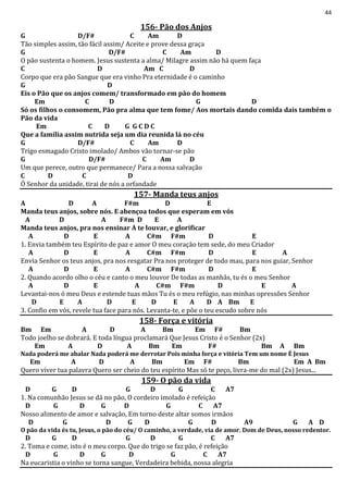 44
156- Pão dos Anjos
G D/F# C Am D
Tão simples assim, tão fácil assim/ Aceite e prove dessa graça
G D/F# C Am D
O pão sustenta o homem. Jesus sustenta a alma/ Milagre assim não há quem faça
C D Am C D
Corpo que era pão Sangue que era vinho Pra eternidade é o caminho
G D
Eis o Pão que os anjos comem/ transformado em pão do homem
Em C D G D
Só os filhos o consomem, Pão pra alma que tem fome/ Aos mortais dando comida dais também o
Pão da vida
Em C D G G C D C
Que a família assim nutrida seja um dia reunida lá no céu
G D/F# C Am D
Trigo esmagado Cristo imolado/ Ambos vão tornar-se pão
G D/F# C Am D
Um que perece, outro que permanece/ Para a nossa salvação
C D C D
Ó Senhor da unidade, tirai de nós a orfandade
157- Manda teus anjos
A D A F#m D E
Manda teus anjos, sobre nós. E abençoa todos que esperam em vós
A D A F#m D E A
Manda teus anjos, pra nos ensinar A te louvar, e glorificar
A D E A C#m F#m D E
1. Envia também teu Espírito de paz e amor O meu coração tem sede, do meu Criador
A D E A C#m F#m D E A
Envia Senhor os teus anjos, pra nos resgatar Pra nos proteger de todo mau, para nos guiar, Senhor
A D E A C#m F#m D E
2. Quando acordo olho o céu e canto o meu louvor De todas as manhãs, tu és o meu Senhor
A D E A C#m F#m D E A
Levantai-nos ó meu Deus e estende tuas mãos Tu és o meu refúgio, nas minhas opressões Senhor
D E A D E D E A D A Bm E
3. Confio em vós, revele tua face para nós. Levanta-te, e põe o teu escudo sobre nós
158- Força e vitória
Bm Em A D A Bm Em F# Bm
Todo joelho se dobrará. E toda língua proclamará Que Jesus Cristo é o Senhor (2x)
Em A D A Bm Em F# Bm A Bm
Nada poderá me abalar Nada poderá me derrotar Pois minha força e vitória Tem um nome É Jesus
Em A D A Bm Em F# Bm Em A Bm
Quero viver tua palavra Quero ser cheio do teu espírito Mas só te peço, livra-me do mal (2x) Jesus...
159- O pão da vida
D G D G D G C A7
1. Na comunhão Jesus se dá no pão, O cordeiro imolado é refeição
D G D G D G C A7
Nosso alimento de amor e salvação, Em torno deste altar somos irmãos
D G D G D G D A9 G A D
O pão da vida és tu, Jesus, o pão do céu/ O caminho, a verdade, via de amor. Dom de Deus, nosso redentor.
D G D G D G C A7
2. Toma e come, isto é o meu corpo. Que do trigo se faz pão, é refeição
D G D G D G C A7
Na eucaristia o vinho se torna sangue, Verdadeira bebida, nossa alegria
 