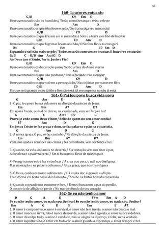 45
160- Louvores entoarão
G/B C9 Em D
Bem-aventurados são os humildes/ Terão como herança o reino celeste
Bm Am D
Bem-aventurados os que têm fome e sede/ Será a justiça seu manancial
G/B C9 D
Bem-aventurados os que trazem em si mansidão/ Sobre a terra eles hão de habitar
G/B C9 Am D
Bem-aventurados os que lágrimas levam ao chão/ O Senhor Deus as enxugará
D4 G Bm C9 Em D
E quando o sol não mais se pôr/ Todos estarão com vestes brancas E louvores entoarão
G/B C G/B Am Am/G D
Ao Deus que é Santo, Forte, Justo e Fiel.
G/B C9 Em D
Bem-aventurados os de coração puro/ Verão a face do Amor eterno
Bm Am D
Bem-aventurados os que são piedosos/ Pois a piedade irão alcançar
G/B C9 D
Bem-aventurados os que sofrem a perseguição/ Nas injúrias permanecem fiéis
G/B C9 Am D
Porque será grande o seu júbilo e fim não terá /A recompensa no céu já está
161- Ó Pai teu povo busca vida nova
G Am D G
1- Ó pai, teu povo busca vida nova na direção da páscoa de Jesus.
Em Bm A7 D7
Em nossa fronte, o sinal de cinzas, na caminhada, vem ser força e luz!
G C Am7 D7 G
Provai e vede como Deus é bom/ Feliz de quem no seu amor confia!
E7 Am D G
Em Jesus Cristo se faz graça e dom, se faz palavra e pão na eucaristia.
G Am D G
2- A nossa igreja, Ó pai, se faz caminho / Na direção da páscoa de Jesus.
Em Bm A7 D7
Vem, nos ajuda a renascer das cinzas / Na caminhada, vem ser força e luz.
3- Quando, na vida, andamos no deserto / E a tentação vem nos tirar a paz,
A fortaleza e a palavra certa / Em ti buscamos, Deus de nossos pais
4- Peregrinamos entre luz e sombras / A cruz nos pesa, o mal nos desfigura,
Mas na oração e na palavra achamos / A tua graça, que nos transfigura
5- Ó Deus, conheces nosso sofrimento, / Há muita dor, é grande a aflição
Transforma em festa nossa dor-lamento, / Acolhe os frutos bons da conversão
6- Quando o pecado nos consome e fere, / E em ti buscamos a paz do perdão,
O nosso rio de aflição se perde / No mar profundo do teu coração
162- Se eu não tenho amor
D G A D F#m Em A D
Se eu não tenho amor, eu nada sou, Senhor! Se eu não tenho amor, eu nada sou, Senhor!
Bm A G D G Em E A7
1. O amor é compassivo, o amor é serviçal, o amor não tem inveja, o amor não busca o mal.
2. O amor nunca se irrita, não é nunca descortês, o amor não é egoísta, o amor nunca é dobrez.
3. O amor desculpa tudo, o amor é caridade, não se alegra na injustiça, é feliz, só na verdade.
4. O amor suporta tudo, o amor em tudo crê, o amor guarda a esperança, o amor sempre é fiel.
 