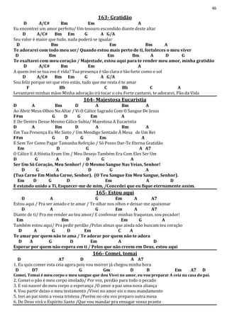 46
163- Gratidão
D A/C# Bm Em A
Eu encontrei um amor perfeito/ Um tesouro escondido diante deste altar
D A/C# Bm Em G A G/A
Seu valor é maior que tudo, nada poderá se igualar
D Bm Em Bm A
Te adorarei com todo meu ser/ Quando estou mais perto de ti, fortaleces o meu viver
D Bm Em Bm A D G
Te exaltarei com meu coração / Majestade, estou aqui para te render meu amor, minha gratidão
D A/C# Bm Em A
A quem irei se tua voz é vida? Tua presença é tão clara e tão forte como o sol
D A/C# Bm Em G A G/A
Sou feliz porque sei que vivo estás, tudo que me resta é te amar
F Bb C Bb C A
Levantarei minhas mãos Minha adoração irá tocar o céu Forte cantarei, te adorarei, Pão da Vida
164- Majestosa Eucaristia
D A Bm D A Bm A
Ao Abrir Meus Olhos No Altar / Vi O Cálice Sagrado Com O Sangue De Jesus
F#m G D G Em A
E De Dentro Desse Mesmo Cálice Subia/ Majestosa A Eucaristia
D A Bm D A Bm A
Em Tua Presença Eu Me Sinto / Um Mendigo Sentado À Mesa de Um Rei
F#m G D G Em A
E Sem Ter Como Pagar Tamanha Refeição / Só Posso Dar-Te Eterna Gratidão
Em D G A A7
O Cálice E A Hóstia Eram Um / Meu Desejo Também Era Com Eles Ser Um
D G A D G A
Ser Um Só Coração, Meu Senhor! / O Mesmo Sangue Nas Veias, Senhor!
D G A D G A
(Tua Carne Em Minha Carne, Senhor). (O Teu Sangue Em Meu Sangue, Senhor).
Em D G D Em A D
E estando unido a Ti, Esquecer-me de mim, /Concedei que eu fique eternamente assim.
165- Estou aqui
D A G Em A A7
Estou aqui / Pra ser amado e te amar / Te olhar nos olhos e deixar-me apaixonar
D A G Em A A7
Diante de ti/ Pra me render ao teu amor/ E confessar minhas fraquezas, sou pecador!
Em Bm Em G A
Também estou aqui/ Pra pedir perdão /Pelas almas que ainda não buscam teu coração
D A G D Em C A
Te amar por quem não te ama / Te adorar por quem não te adora
D A G D Em A D
Esperar por quem não espera em ti / Pelos que não creem em Deus, estou aqui
166- Comei, tomai
D A7 D A A7
1. Eu quis comer esta ceia agora pois vou morrer já chegou minha hora
D D7 G Gm D B Em A7 D
Comei, Tomai é meu corpo e meu sangue que dou Vivei no amor, eu vou preparar A ceia na casa do pai.
2. Comei o pão é meu corpo imolado/ Por voz, perdão para todo o pecado
3. E vai nascer do meu corpo a esperança /O amor a paz uma nova aliança
4. Vou partir deixo o meu testamento /Vivei no amor eis o meu mandamento
5. Irei ao pai sinto a vossa tristeza /Porém no céu vos preparo outra mesa
6. De Deus virá o Espírito Santo /Que vou mandar pra enxugar vosso pranto
 