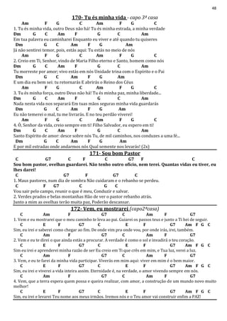 48
170- Tu és minha vida - capo 3ª casa
Am F G C Am F G C
1. Tu és minha vida, outro Deus não há! Tu és minha estrada, a minha verdade
Dm G C Am F G C Am
Em tua palavra eu caminharei Enquanto eu viver e até quando tu quiseres
Dm G C Am F G Am
Já não sentirei temor, pois, estás aqui: Tu estás no meio de nós
Am F G C Am F G C
2. Creio em Ti, Senhor, vindo de Maria Filho eterno e Santo, homem como nós
Dm G C Am F G C Am
Tu morreste por amor; vivo estás em nós Unidade trina com o Espírito e o Pai
Dm G C Am F G Am
E um dia eu bem sei: tu retornarás E abrirás o Reino dos Céus
Am F G C Am F G C
3. Tu és minha força, outro Deus não há! Tu és minha paz, minha liberdade...
Dm G C Am F G C Am
Nada nesta vida nos separará Em tuas mãos seguras minha vida guardarás
Dm G C Am F G Am
Eu não temerei o mal, tu me livrarás. E no teu perdão viverei!
Am F G C Am F G C
4. Ó, Senhor da vida, creio sempre em ti! Filho Salvador, eu espero em ti!
Dm G C Am F G C Am
Santo Espírito de amor: desce sobre nós Tu, de mil caminhos, nos conduzes a uma fé...
Dm G C Am F G Am
E por mil estradas onde andarmos nós Qual semente nos levarás! (2x)
171- Sou bom Pastor
C G7 C F C G7 F C
Sou bom pastor, ovelhas guardarei. Não tenho outro ofício, nem terei. Quantas vidas eu tiver, eu
lhes darei!
C G7 F G7 C
1. Maus pastores, num dia de sombra Não cuidaram e o rebanho se perdeu.
C F G7 C G C
Vou sair pelo campo, reunir o que é meu, Conduzir e salvar.
2. Verdes prados e belas montanhas Hão de ver o pastor rebanho atrás.
Junto a mim as ovelhas terão muita paz, Poderão descansar.
172- Vem, eu mostrarei (capo2ªcasa)
C Am F G7 C Am F G7
1. Vem e eu mostrarei que o meu caminho te leva ao pai. Guiarei os passos teus e junto a Ti hei de seguir.
C E F G7 C E F G7 Am F G C
Sim, eu irei e saberei como chegar ao fim. De onde vim pra onde vou, por onde irás, irei, também.
C Am F G7 C Am F G7
2. Vem e eu te direi o que ainda estás a procurar. A verdade é como o sol e invadirá o teu coração.
C E F G7 C E F G7 Am F G C
Sim eu irei e aprenderei minha razão de ser Eu creio em Ti que crês em mim, e Tua luz, verei a luz.
C Am F G7 C Am F G7
3. Vem, e eu te farei da minha vida participar. Viverás em mim aqui: viver em mim é o bem maior.
C E F G7 C E F G7 Am F G C
Sim, eu irei e viverei a vida inteira assim. Eternidade é, na verdade, o amor vivendo sempre em nós.
C Am F G7 C Am F G7
4. Vem, que a terra espera quem possa e queira realizar, com amor, a construção de um mundo novo muito
melhor!
C E F G7 C E F G7 Am F G C
Sim, eu irei e levarei Teu nome aos meus irmãos. Iremos nós e o Teu amor vai construir enfim a PAZ!
 
