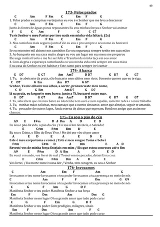 49
173- Pelos prados
C Am F Fm C Em F G
1. Pelos prados e campinas verdejantes eu vou é o Senhor que me leva a descansar
C Am F Fm C Em F G
Junto às fontes de águas puras repousantes Eu vou minhas forças o Senhor vai animar
F G C Am F G C C7
Tu és Senhor o meu Pastor por isso nada em minha vida faltará. (2x)
C Am F Fm C Em F G
2. Nos caminhos mais seguros junto d´ele eu vou e pra sempre o seu nome eu honrarei
C Am F Fm C Em F G
Se eu encontro mil abismo nos caminhos Eu vou segurança sempre tenho em suas mãos
3. Ao banquete em sua casa muito alegre eu vou um lugar em sua mesa me preparou
Ele unge minha fronte e me faz ser feliz e Transborda minha taça em seu amor
4. Com alegria e esperança caminhando eu vou minha vida está sempre em suas mãos
E na casa do Senhor eu irei habitar e Este canto para sempre irei cantar
174- A barca
G D7 G G7 Am Am7 D D7 G D7 G G7
1. Tu, te abeiraste da praia, não buscaste nem sábios nem ricos. Somente queres que eu te siga.
C D7 G Em Am D7 G G7
Senhor, Tu me olhaste nos olhos, a sorrir, pronunciaste meu nome,
C D G Em Am D7 G D7
lá na praia, eu larguei o meu barco, junto a Ti, buscarei outro mar.
G D7 G G7 Am Am7 D D7 G D7 G G7
2. Tu, sabes bem que em meu barco eu não tenho nem ouro e nem espadas, somente redes e o meu trabalho.
3. Tu, minhas mãos solicitas, meu cansaço que a outros descanse, amor que almejas, seguir te amando.
4. Tu, pescador de outros lagos, Ânsia eterna de almas que esperam, Bondoso amigo que assim me
chamas.
175- Eu sou o pão do céu
A9 E F#m D A Bm A D E D
Eu sou o pão da vida, o pão do céu / Eu sou o Rei dos Reis, o Salvador
E C#m F#m Bm D E
Eu sou o Cristo, o filho do Deus Vivo / Me dei por vós só por amor
A E D E A E D E
Este é meu corpo toma e comei / Este é meu sangue Toma e bebei
F#m C#m D A Bm E A D
Revestí-vos de minha força Estejais em mim / Eis que estou convosco até o fim
A9 E F#m D A Bm A D E D
Eu venci o mundo, vos livrei do mal / Tomei vossos pecados, deixei lá na cruz
E C#m F#m Bm A D E
Vos livrei, / Da morte tomei vossa dor / Venha, tem coragem, eu sou o Senhor
176- Invocamos
C Am Em F Am G
Invocamos o teu nome Invocamos o teu poder Invocamos a tua presença no meio de nós
C Am F F Dm G G9
Invocamos o teu nome Invocamos o teu poder Invocamos a tua presença no meio de nós
C G F Am G D F
Manifesta Senhor o teu poder Manifesta Senhor a tua força
Em F Dm Am Dm G
Manifesta Senhor nesse lugar O teu grande amor que tudo pode curar
C G F Em G D F
Manifesta Senhor o teu poder Com prodígios, milagres, sinais
Em F Dm Am F C
Manifesta Senhor nesse lugar O teu grande amor que tudo pode curar
 
