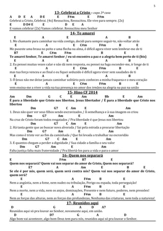 5
13- Celebrai a Cristo – capo 3ª casa
A D E A D E E F#m E F#m
Celebrai a Cristo, Celebrai. (4x) Ressucitou, Ressucitou. Ele vive para sempre. (2x)
E D D# E E D E A
E vamos celebrar (2x) Vamos celebrar. Ressucitou meu Senhor
14- Te amarei
E A E A B
1. Me chamaste para caminhar na vida contigo, decidi para sempre seguir-te, não voltar atrás
E A E C#m F#m B E
Me puseste uma brasa no peito e uma flecha na alma, é difícil agora viver sem lembrar-me de ti
B7 E C#m F#m B E
Te amarei Senhor, Te amarei Senhor / eu só encontro a paz e a alegria bem perto de ti (bis)
E A E A B
2. Eu pensei muitas vezes calar e não dá nem resposta, eu pensei na fuga esconder-me, ir longe de ti
E A E C#m F#m B E
mas tua força venceu e ao final e eu fiquei seduzido é difícil agora viver sem saudades de ti
E A E A B
3. Ó Jesus não me deixe jamais caminhar solitário pois conheces a minha fraqueza e o meu coração
E A E C#m F#m B E
vem ensina-me a viver a vida na tua presença no amor dos irmãos na alegria na paz na união
15- Hino CF 2014
Am Dm G C E Am Bb E Am
É para a liberdade que Cristo nos libertou. Jesus libertador / É para a liberdade que Cristo nos
libertou
Dm G7 C Am E Am
1. Deus não quer ver seus filhos sendo escravizados / À semelhança e à sua imagem os criou
Dm G7 Am E Am
Na cruz de Cristo foram todos resgatados / Pra liberdade é que Jesus nos libertou
Dm G7 C Am E Am
2. Há tanta gente que ao buscar nova alvorada / Sai pela estrada a procurar libertação
Dm G7 Am E Am
Mas como é triste ver ao fim da caminhada / Que foi levada a trabalhar na escravidão
Dm G7 C Am E Am
3. E quantos chegam a perder a dignidade / Sua cidade a família o seu valor
Dm G7 Am E Am
Falta justiça falta mais fraternidade / Pra libertá-los para a vida e para o amor
16- Quem nos separará
E F#m B7 E
Quem nos separará? Quem vai nos separar do amor de Cristo, Quem nos separará?
E7 A Am E B E
Se ele é por nós, quem será, quem será contra nós? Quem vai nos separar do amor de Cristo,
quem será?
E A F#m B E
Nem a angústia, nem a fome, nem nudez ou tribulação, Perigo ou espada, toda perseguição!
E A F#m B E
Nem a morte, nem a vida, nem os anjos, dominações, Presente e nem futuro, poderes, nem pressões!
E A F#m B E
Nem as forças das alturas, nem as forças das profundezas, Nenhuma das criaturas, nem toda a natureza!
17- Reunidos aqui
D G A D A7
Reunidos aqui só pra louvar ao Senhor, novamente aqui, em união.
D D7 G A D
Algo bom vai acontecer, algo bom Deus tem para nós, reunidos aqui só pra louvar o Senhor.
 