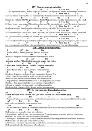 50
177- Eis que sou o pão da vida
E A7 D E A F#m Bm E
1- Todo aquele que comer/ Do meu corpo que é doado/Todo aquele que beber/Do meu sangue derramado
A A7 D E A F#m Bm E A A7
E crê nas minhas palavras/ Que são plenas de vida/ Nunca mais sentirá fome/ E nem sede em sua lida.
D E A F#m Bm E A
Eis que sou o pão da vida/ Eis que sou o pão do céu/ Faço-me vossa comida/ Eu sou mais que leite e mel.
E A7 D E A F#m Bm E
2- O meu corpo e meu sangue/ São sublimes alimentos/ Do fraco indigente é vigor/ Do faminto é sustento/
A A7 D E A F#m Bm E A A7
Do aflito é consolo/ Do enfermo é a unção/ Do pequeno e excluído/ Rocha viva e proteção.
E A7 D E A F#m Bm E
3- Eu sou o caminho, a vida/ Água Viva e a Verdade/ Sou a paz e a luz do mundo/ Sou a própria liberdade/
A A7 D E A F#m Bm E A A7
Sou a palavra do Pai/ Que entre vós habitou/ Para que vós habiteis/ Na Trindade onde estou.
E A7 D E A F#m Bm E
4- Eu sou a Palavra Viva/ Que sai da boca de Deus/Sou a lâmpada para guiar/ Vossos passos, irmãos meus/
A A7 D E A F#m Bm E A A7
Sou o rio, eu sou a ponte/ Sou a brisa que afaga/ Sou a água, sou a fonte/ Fogo que não se apaga.
178- Cantar a beleza da vida
C G7 Am Em
1. Cantar a beleza da vida, presente do amor sem igual:
F C Dm G7
Missão do Teu povo escolhido! Senhor, vem livrar-nos do mal!
C G7 Am Em
Vem dar-nos Teu Filho, Senhor, sustento no pão e no vinho,
F C Dm G7 C
E a força do Espírito Santo. Unindo Teu povo a caminho!
C G7 Am Em
2. Falar do Teu filho às nações, vivendo como Ele viveu:
F C Dm G7
Missão do Teu povo escolhido, Senhor, vem cuidar do que é Teu!
3. Viver o perdão sem medida, servir sem jamais condenar:
Missão do Teu povo escolhido, Senhor, vem conosco ficar!
4. Erguer os que estão humilhados, doar-se aos pequenos, aos pobres:
Missão do Teu povo escolhido, Senhor, nossas forças redobre!
5. Buscar a verdade, a justiça, nas trevas brilhar como a luz:
Missão do Teu povo escolhido, Senhor nossos passos conduz!
179- Eu vim para que todos tenham vida
Am Dm E Am
Eu vim para que todos tenham vida Que todos tenham vida plenamente . (x2)
Am Dm E Am
1. Reconstrói a tua vida em comunhão com teu Senhor; reconstrói a tua vida em comunhão Com teu irmão:
A7 Dm G Am
onde está o teu irmão, Eu estou presente nele.
Am Dm E Am
2. Eu passei fazendo o bem, eu curei todos os males Hoje és minha presença junto a todo sofredor:
A7 Dm G Am
Onde sofre o teu irmão, Eu estou sofrendo nele.
3. Quem comer o pão da vida viverá eternamente Tenho pena deste povo que não tem o que comer
Onde está um irmão com fome Eu estou com fome nele.
4. Entreguei a minha vida pela salvação de todos Reconstrói, protege a vida de indefesos e inocentes:
Onde morre o teu irmão, Eu estou morrendo nele.
5. Vim buscar e vim salvar o que estava já perdido Busca, salva e reconduze a quem perdeu toda a esperança:
Onde salvas teu irmão, Tu me estás salvando nele.
 