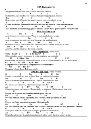 53
187- Basta querer
C G C G C F
Meu pensamento vive em você, a luz do meu viver, Senhor.
C G C G C F
Basta entrar, e eu me abrir pra Te amar, Nem precisa perguntar, Te amo!
Dm G F G
Há um clima todo diferente, Que aquece e mexe com o coração da gente.
C G F Dm F G
É como um sonho, é como um sonho. Eu me dou por inteiro, Teu é o meu coração.
C G Dm F Am G C
E ao Teu lado, eu sempre sigo, já não há mais talvez, Basta querer pra Te ver outra vez.
188- Amar-te mais
C Em F C F
Amar-te mais que a mim mesmo/ Amar-te mais que tudo que há aqui
C Em F G C
Amar-te mais que aos mais queridos/Amar-te e dar a vida só por ti
C Em F Em Dm Em F
Com minhas forças, Com minha alma, de todo coração /Viverei eu, só pra te amar
Dm F Dm F G C
Amar-te, amar-te, Amar-te e dar a vida só por ti.
189- Impossível – capo 2ªcasa
G Bm Em G7 C D G Bm Em G7 C D C
Olho em tudo e sempre encontro a ti estás no céu na terra onde for
D7 G D Em Am D7 G G7
em tudo que me acontece encontro teu amor já não se pode mais deixar de crer no teu amor.
G7 C D7 Bm G/D Em
É impossível não crer em ti é impossível não te encontrar
Am D7 Dm G7
É impossível não fazer de ti meu ideal.
190- Foi por você –capo 4ª casa
G D Em G D Em
Encontrei-me com Jesus num jardim / Nunca vi nada tão lindo assim
Am G D7 Am G D
Minhas dores entreguei em suas mãos / E Jesus foi falando pra mim
G D Em G D Em E7
Das feridas que eu recebi / Não saíram sangue nem dor
Am G D7 Am G D7 G
Foi por isso que o mal eu venci / Porque delas só saía amor / Foi sempre o meu amor
G7 C
Foi por você, que eu me deixei ser tão chagado e ferido
Cm G Em Am D7
Por isso sinta-se amado e querido, pois é o meu amor que cura a sua dor
G G7 C
Foi por você que na cruz meu sangue foi derramado
Cm G Em Am D7 G
Por isso sinta-se querido e amado, pois é o meu amor que cura a sua dor, que cura a sua dor.
G D Em G D Em E7
Então Jesus pediu-me assim, que as mágoas que estivessem em mim
Am G D7 Am G D7 G
Delas não saísse mais dor, de hoje em diante só saísse amor. Que seja sempre assim.
 