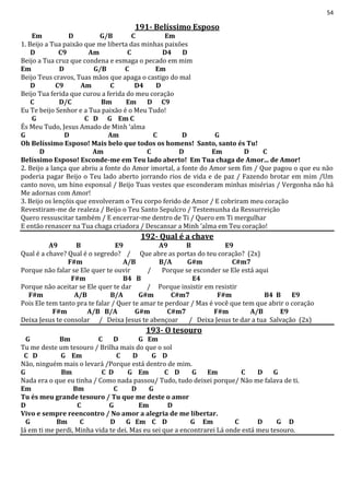 54
191- Belíssimo Esposo
Em D G/B C Em
1. Beijo a Tua paixão que me liberta das minhas paixões
D C9 Am C D4 D
Beijo a Tua cruz que condena e esmaga o pecado em mim
Em D G/B C Em
Beijo Teus cravos, Tuas mãos que apaga o castigo do mal
D C9 Am C D4 D
Beijo Tua ferida que curou a ferida do meu coração
C D/C Bm Em D C9
Eu Te beijo Senhor e a Tua paixão é o Meu Tudo!
G C D G Em C
És Meu Tudo, Jesus Amado de Minh ‘alma
G D Am C D G
Oh Belíssimo Esposo! Mais belo que todos os homens! Santo, santo és Tu!
D Am C D Em D C
Belíssimo Esposo! Esconde-me em Teu lado aberto! Em Tua chaga de Amor... de Amor!
2. Beijo a lança que abriu a fonte do Amor imortal, a fonte do Amor sem fim / Que pagou o que eu não
poderia pagar Beijo o Teu lado aberto jorrando rios de vida e de paz / Fazendo brotar em mim /Um
canto novo, um hino esponsal / Beijo Tuas vestes que esconderam minhas misérias / Vergonha não há
Me adornas com Amor!
3. Beijo os lençóis que envolveram o Teu corpo ferido de Amor / E cobriram meu coração
Revestiram-me de realeza / Beijo o Teu Santo Sepulcro / Testemunha da Ressurreição
Quero ressuscitar também / E encerrar-me dentro de Ti / Quero em Ti mergulhar
E então renascer na Tua chaga criadora / Descansar a Minh ‘alma em Teu coração!
192- Qual é a chave
A9 B E9 A9 B E9
Qual é a chave? Qual é o segredo? / Que abre as portas do teu coração? (2x)
F#m A/B B/A G#m C#m7
Porque não falar se Ele quer te ouvir / Porque se esconder se Ele está aqui
F#m B4 B E4
Porque não aceitar se Ele quer te dar / Porque insistir em resistir
F#m A/B B/A G#m C#m7 F#m B4 B E9
Pois Ele tem tanto pra te falar / Quer te amar te perdoar / Mas é você que tem que abrir o coração
F#m A/B B/A G#m C#m7 F#m A/B E9
Deixa Jesus te consolar / Deixa Jesus te abençoar / Deixa Jesus te dar a tua Salvação (2x)
193- O tesouro
G Bm C D G Em
Tu me deste um tesouro / Brilha mais do que o sol
C D G Em C D G D
Não, ninguém mais o levará /Porque está dentro de mim.
G Bm C D G Em C D G Em C D G
Nada era o que eu tinha / Como nada passou/ Tudo, tudo deixei porque/ Não me falava de ti.
Em Bm C D G
Tu és meu grande tesouro / Tu que me deste o amor
D C G Em D
Vivo e sempre reencontro / No amor a alegria de me libertar.
G Bm C D G Em C D G Em C D G D
Já em ti me perdi, Minha vida te dei. Mas eu sei que a encontrarei Lá onde está meu tesouro.
 