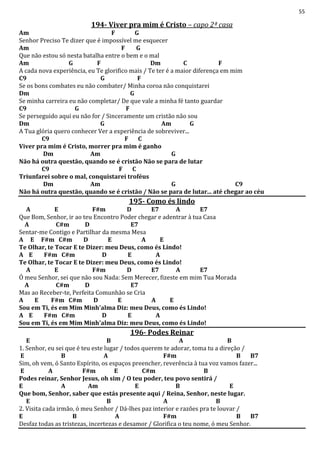 55
194- Viver pra mim é Cristo – capo 2ª casa
Am F G
Senhor Preciso Te dizer que é impossível me esquecer
Am F G
Que não estou só nesta batalha entre o bem e o mal
Am G F Dm C F
A cada nova experiência, eu Te glorifico mais / Te ter é a maior diferença em mim
C9 G F
Se os bons combates eu não combater/ Minha coroa não conquistarei
Dm G
Se minha carreira eu não completar/ De que vale a minha fé tanto guardar
C9 G F
Se perseguido aqui eu não for / Sinceramente um cristão não sou
Dm G Am G
A Tua glória quero conhecer Ver a experiência de sobreviver...
C9 F C
Viver pra mim é Cristo, morrer pra mim é ganho
Dm Am G
Não há outra questão, quando se é cristão Não se para de lutar
C9 F C
Triunfarei sobre o mal, conquistarei troféus
Dm Am G C9
Não há outra questão, quando se é cristão / Não se para de lutar... até chegar ao céu
195- Como és lindo
A E F#m D E7 A E7
Que Bom, Senhor, ir ao teu Encontro Poder chegar e adentrar à tua Casa
A C#m D E7
Sentar-me Contigo e Partilhar da mesma Mesa
A E F#m C#m D E A E
Te Olhar, te Tocar E te Dizer: meu Deus, como és Lindo!
A E F#m C#m D E A
Te Olhar, te Tocar E te Dizer: meu Deus, como és Lindo!
A E F#m D E7 A E7
Ó meu Senhor, sei que não sou Nada: Sem Merecer, fizeste em mim Tua Morada
A C#m D E7
Mas ao Receber-te, Perfeita Comunhão se Cria
A E F#m C#m D E A E
Sou em Ti, és em Mim Minh'alma Diz: meu Deus, como és Lindo!
A E F#m C#m D E A
Sou em Ti, és em Mim Minh'alma Diz: meu Deus, como és Lindo!
196- Podes Reinar
E B A B
1. Senhor, eu sei que é teu este lugar / todos querem te adorar, toma tu a direção /
E B A F#m B B7
Sim, oh vem, ó Santo Espírito, os espaços preencher, reverência à tua voz vamos fazer...
E A F#m E C#m B
Podes reinar, Senhor Jesus, oh sim / O teu poder, teu povo sentirá /
E A Am E B E
Que bom, Senhor, saber que estás presente aqui / Reina, Senhor, neste lugar.
E B A B
2. Visita cada irmão, ó meu Senhor / Dá-lhes paz interior e razões pra te louvar /
E B A F#m B B7
Desfaz todas as tristezas, incertezas e desamor / Glorifica o teu nome, ó meu Senhor.
 