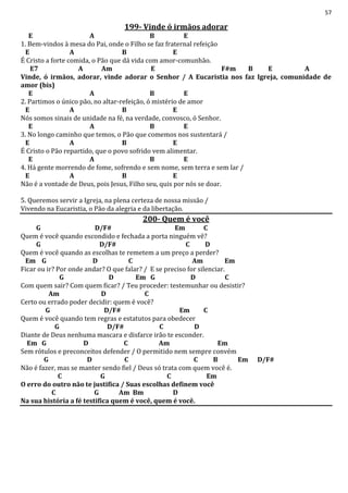 57
199- Vinde ó irmãos adorar
E A B E
1. Bem-vindos à mesa do Pai, onde o Filho se faz fraternal refeição
E A B E
É Cristo a forte comida, o Pão que dá vida com amor-comunhão.
E7 A Am E F#m B E A
Vinde, ó irmãos, adorar, vinde adorar o Senhor / A Eucaristia nos faz Igreja, comunidade de
amor (bis)
E A B E
2. Partimos o único pão, no altar-refeição, ó mistério de amor
E A B E
Nós somos sinais de unidade na fé, na verdade, convosco, ó Senhor.
E A B E
3. No longo caminho que temos, o Pão que comemos nos sustentará /
E A B E
É Cristo o Pão repartido, que o povo sofrido vem alimentar.
E A B E
4. Há gente morrendo de fome, sofrendo e sem nome, sem terra e sem lar /
E A B E
Não é a vontade de Deus, pois Jesus, Filho seu, quis por nós se doar.
5. Queremos servir a Igreja, na plena certeza de nossa missão /
Vivendo na Eucaristia, o Pão da alegria e da libertação.
200- Quem é você
G D/F# Em C
Quem é você quando escondido e fechada a porta ninguém vê?
G D/F# C D
Quem é você quando as escolhas te remetem a um preço a perder?
Em G D C Am Em
Ficar ou ir? Por onde andar? O que falar? / E se preciso for silenciar.
G D Em G D C
Com quem sair? Com quem ficar? / Teu proceder: testemunhar ou desistir?
Am D C
Certo ou errado poder decidir: quem é você?
G D/F# Em C
Quem é você quando tem regras e estatutos para obedecer
G D/F# C D
Diante de Deus nenhuma mascara e disfarce irão te esconder.
Em G D C Am Em
Sem rótulos e preconceitos defender / O permitido nem sempre convém
G D C C B Em D/F#
Não é fazer, mas se manter sendo fiel / Deus só trata com quem você é.
C G C Em
O erro do outro não te justifica / Suas escolhas definem você
C G Am Bm D
Na sua história a fé testifica quem é você, quem é você.
 