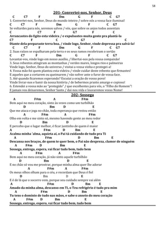 58
201- Convertei-nos, Senhor, Deus
C C7 F Dm G F C G7
1. Convertei-nos, Senhor, Deus do mundo inteiro / sobre nós a vossa face iluminai!
C C7 F Dm G F C G7
Se voltardes para nós, seremos salvos / vós, que sobre os anjos todos assentais
C C7 F G7 F C
Arrancastes do Egito esta videira / e expulsastes muita gente pra plantá-la
C7 F C G7 C
Diante dela preparaste terra boa, / vinde logo, Senhor, vinde depressa pra salvá-la!
C C7 F Dm G F C G7
2. Suas raízes se espalharam pela terra e os seus ramos recobriram o sertão
C C7 F Dm G F C G7
Levantai-vos, vinde logo em nosso auxílio, / libertai-nos pela vossa compaixão!
3. Seus rebentos atingiram as montanhas / verdes mares, longos rios e palmeiras
Vinde logo, Senhor, Deus do universo / visitai a vossa vinha e protegei-a!
4. Vossa mão foi quem plantou esta videira / vinde cuidar deste rebento que firmastes!
E aqueles que a cortarem ou queimarem / vão sofrer ante o furor de vossa face.
5. Até quando ficaremos esperando? Escutai a oração do vosso povo!
Vinde livrar-nos e banir da nossa história / de bebermos pranto amargo e copioso!
6. Estendei a vossa mão ao “protegido” / que escolhestes para vós, o “Filho do Homem”!
E jamais vos deixaremos, Senhor Santo / dai-nos vida e louvaremos vosso Nome!
202- Sossega
A F#m A F#m
Bem aqui no meu coração, sinto às vezes como um turbilhão
D Bm D E
Que me ataca e joga no chão, toda esperança que restou então
A F#m A F#m
Olho em volta e me sinto só, mesmo havendo gente ao meu redor
D Bm D E
E percebo que o lugar melhor, é ficar juntinho de quem é maior
A F#m D Bm E
Acalma minha 'alma, aquieta aí, o Pai tá cuidando de tudo pra Ti
A F#m D Bm E
Descansa nos braços, de quem te quer bem, o Pai não despreza, clamor de ninguém
A F#m D Bm E
Sossega, entrega, espera, vai ficar tudo bem, tudo bem
A F#m A F#m
Bem aqui no meu coração, já não sinto aquele turbilhão
D Bm D E
E no chão só vou me prostrar, porque minha alma quer lhe adorar
A F#m A F#m
Os meus olhos olham para o céu, e recordam que Deus é fiel
D Bm D E
E é de lá que o socorro vem, porque seu cuidado sempre vai além
A F#m D Bm E
Amado da minha alma, descanso em Ti, o Teu refrigério é tudo pra mim
A F#m D Bm E
Tu tens o domínio de tudo nas mãos, e sabe o anseio do meu coração
A F#m D Bm E
Sossego, entrego, espero, vai ficar tudo bem, tudo bem
 