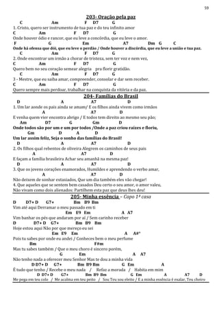 59
203- Oração pela paz
C Am F D7 G
1. Cristo, quero ser instrumento de tua paz e do teu infinito amor
C Am F D7 G
Onde houver ódio e rancor, que eu leve a concórdia, que eu leve o amor.
F G Em A7 Dm G C
Onde há ofensa que dói, que eu leve o perdão / Onde houver a discórdia, que eu leve a união e tua paz.
C Am F D7 G
2. Onde encontrar um irmão a chorar de tristeza, sem ter voz e nem vez,
C Am F D7 G
Quero bem no seu coração semear alegria pra florir gratidão.
C Am F D7 G
3 - Mestre, que eu saiba amar, compreender, consolar e dar sem receber.
C Am F D7 G
Quero sempre mais perdoar, trabalhar na conquista da vitória e da paz.
204- Famílias do Brasil
D A A7 D
1. Um lar aonde os pais ainda se amam/ E os filhos ainda vivem como irmãos
A A7 D
E venha quem vier encontra abrigo / E todos tem direito ao mesmo seu pão;
Am D7 G Gm D
Onde todos são por um e um por todos /Onde a paz criou raízes e floriu,
Gm D A D
Um lar assim feliz, Seja o sonho das famílias do Brasil!
D A A7 D
2. Os filhos qual rebentos de oliveira Alegrem os caminhos de seus pais
A A7 D
E façam a família brasileira Achar seu amanhã na mesma paz!
D A A7 D
3. Que os jovens corações enamorados, Humildes e aprendendo o verbo amar,
A A7 D
Não deixem de sonhar extasiados, Que um dia também eles vão chegar!
4. Que aqueles que se sentem bem casados Deu certo o seu amor, o amor valeu,
Não vivam como dois alienados: Partilhem esta paz que deus lhes deu!
205- Minha essência – Capo 1ª casa
D D7+ D G7+ Bm B9 Bm
Vim até aqui Derramar o meu passado em ti
Em E9 Em A A7
Vim banhar os pés que andaram por aí / Sem carinho receber
D D7+ D G7+ Bm B9 Bm
Hoje estou aqui Não por que mereço eu sei
Em E9 Em A A#°
Pois tu sabes por onde eu andei / Conheces bem o meu perfume
Bm F#m
Mas tu sabes também / Que o meu choro é sincero porém,
G Em A A7
Não tenho nada a oferecer meu Senhor Mas te dou a minha vida
D D7+ D G7+ Bm B9 Bm G Em A
É tudo que tenho / Recebe o meu nada / Refaz a morada / Habita em mim
D D7+ D G7+ Bm B9 Bm G Em A A7 D
Me pega em teu colo / Me acalma em teu peito / Sou Teu sou eleito / E a minha essência é exalar, Teu cheiro
 