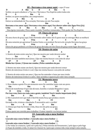 6
18 – Derrama o teu amor aqui – capo 2ª casa
D A Bm G D A Bm G
Senhor, eu quero obedecer a Tua voz / Derrama o Teu Espírito sobre todos nós
D A Bm G
Senhor, eu quero mergulhar, me comprometer.
D A Bm G A D
Entrar na intimidade do Teu coração/ Derrama em nós Tua unção
A Bm G
Derrama o teu amor aqui/ Derrama o teu amor aqui/ Faz chover sobre nós Água Viva (2x)
G Bm A Bm A Bm A Bm G
Uma Igreja renovada / Povo santo reunido/ Famílias restauradas / Pelo poder do Teu Espírito
19- Chuva de graça
A E F#m D A E D
Há uma chuva de graça aqui. Está chovendo sobre todos nós E quem mais se entregar Mais se molhará
A E F#m D A E D
Há uma semente pra germinar E muitos frutos a se produzir Na terra do coração Derrama tua graça
A E F#m D A E D
Chuva de graça pedimos a ti Chuva de graça derrama em nós Chuva de graça neste lugar derrama!
20- Dentro de mim
D A
1. Dentro de mim existe uma luz / Que me mostra por onde deverei andar
Em A Em A D
Dentro de mim também mora Jesus / Que me ensina buscar o seu jeito de amar
A7 D A7 Em A D
Minha luz é Jesus / E Jesus me conduz /Pelos caminhos da paz
2. Dentro me mim existe um farol / Que me mostra por onde deverei remar
Dentro de mim Jesus Cristo é o sol / Que me ensina buscar o seu jeito de sonhar
3. Dentro de mim existe um amor / Que me faz entender e lutar por meu irmão
Dentro de mim Jesus Cristo é o calor / Que acendeu e aqueceu pra valer meu coração
21- Momento novo
Bm A Bm A Bm
1. Deus chama a gente Pra um momento novo De caminhar junto com seu povo.
Em Bm G F#
É hora de transformar O que não dá mais; Sozinho e isolado Ninguém é capaz.
B G#m C#m F# B
Por isso vem, Entra na roda com a gente, também! Você é muito importante (bis)
Bm A Bm A Bm
2. Não é possível crer que tudo é fácil Há muita força que produz a morte
Em Bm G F#
Gerando a dor, tristeza e desolação. É necessário unir o cordão!
Bm A Bm A Bm
3. A força que hoje faz brotar a vida, Atua em nós pela sua graça.
Em Bm G F#
É deus quem nos convida para trabalhar: O amor repartir e as forças juntar.
22- Louvado seja o meu Senhor
G Em
Louvado seja o meu Senhor / Louvado seja o meu Senhor |
C D | 2x
Louvado seja o meu Senhor / Louvado seja o meu Senhor |
1. Por todas as criaturas / pelo sol e pela lua / Pelas estrelas do firmamento / pela água e pelo fogo
2. O que da sentido a vida / é amar-te e louvar-te / para que a nossa vida /seja sempre uma canção.
 