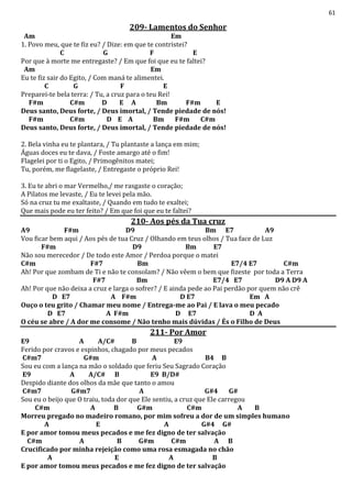 61
209- Lamentos do Senhor
Am Em
1. Povo meu, que te fiz eu? / Dize: em que te contristei?
C G F E
Por que à morte me entregaste? / Em que foi que eu te faltei?
Am Em
Eu te fiz sair do Egito, / Com maná te alimentei.
C G F E
Preparei-te bela terra: / Tu, a cruz para o teu Rei!
F#m C#m D E A Bm F#m E
Deus santo, Deus forte, / Deus imortal, / Tende piedade de nós!
F#m C#m D E A Bm F#m C#m
Deus santo, Deus forte, / Deus imortal, / Tende piedade de nós!
2. Bela vinha eu te plantara, / Tu plantaste a lança em mim;
Águas doces eu te dava, / Foste amargo até o fim!
Flagelei por ti o Egito, / Primogênitos matei;
Tu, porém, me flagelaste, / Entregaste o próprio Rei!
3. Eu te abri o mar Vermelho,/ me rasgaste o coração;
A Pilatos me levaste, / Eu te levei pela mão.
Só na cruz tu me exaltaste, / Quando em tudo te exaltei;
Que mais pode eu ter feito? / Em que foi que eu te faltei?
210- Aos pés da Tua cruz
A9 F#m D9 Bm E7 A9
Vou ficar bem aqui / Aos pés de tua Cruz / Olhando em teus olhos / Tua face de Luz
F#m D9 Bm E7
Não sou merecedor / De todo este Amor / Perdoa porque o matei
C#m F#7 Bm E7/4 E7 C#m
Ah! Por que zombam de Ti e não te consolam? / Não vêem o bem que fizeste por toda a Terra
F#7 Bm E7/4 E7 D9 A D9 A
Ah! Por que não deixa a cruz e larga o sofrer? / E ainda pede ao Pai perdão por quem não crê
D E7 A F#m D E7 Em A
Ouço o teu grito / Chamar meu nome / Entrega-me ao Pai / E lava o meu pecado
D E7 A F#m D E7 D A
O céu se abre / A dor me consome / Não tenho mais dúvidas / És o Filho de Deus
211- Por Amor
E9 A A/C# B E9
Ferido por cravos e espinhos, chagado por meus pecados
C#m7 G#m A B4 B
Sou eu com a lança na mão o soldado que feriu Seu Sagrado Coração
E9 A A/C# B E9 B/D#
Despido diante dos olhos da mãe que tanto o amou
C#m7 G#m7 A G#4 G#
Sou eu o beijo que O traiu, toda dor que Ele sentiu, a cruz que Ele carregou
C#m A B G#m C#m A B
Morreu pregado no madeiro romano, por mim sofreu a dor de um simples humano
A E A G#4 G#
E por amor tomou meus pecados e me fez digno de ter salvação
C#m A B G#m C#m A B
Crucificado por minha rejeição como uma rosa esmagada no chão
A E A B
E por amor tomou meus pecados e me fez digno de ter salvação
 