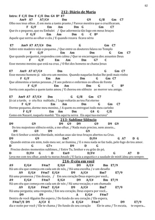 62
212- Diário de Maria
Intro: F C/E Dm F C/E Dm G4 Bº E7
Am9 A7 A7/C# Dm G9 G/B Gm C7
Olho nos teus olhos , E em meio a tanto pranto / Parece mentira que o crucificaram.
F G/F Em Am Dm G Gm C7
Que és o pequeno, que eu Embalei / Que adormecia tão logo em meus braços
F G/F Em Am Dm G C Bº
Aquele que sorria ao olhar o céu / E quando rezava ficava sério
E7 Am9 A7 A7/C# Dm G Gm C7
Sobre este madeiro vejo o pequeno. / Que entre os doutores falava no Templo
F G/F Em Am Dm G Gm C7
Que quando perguntei, respondeu com calma / Que se encarregava dos assuntos Deus
F G/F Em Am Dm G7 C
Esse mesmo menino que está na cruz. / O Rei dos homens se chama Jesus
E7 Am9 A7 A7/C# Dm G Gm C7
Esse mesmo homem já não era um menino. Quando naquelas bodas lhe pedi mais vinho
F G/F Em Am Dm G Gm C7
Que alimentou a tantas pessoas. / E aos pobres e enfermos os olhou de frente
F G/F Em Am Dm G C Bº
Sorriu com aqueles a quem tanto amou / E chorou em silêncio ao morrer seu amigo.
E7 Am9 A7 A7/C# Dm G G/B Gm C7
Já cai a tarde, o céu fica nublado, / Logo voltarás ao teu Pai eterno
F G/F Em Am Dm G Gm C7
Dorme pequeno, dorme meu menino, / A quem eu entreguei todo meu carinho
F G/F Em Am Dm G4 G C/E
Como em Nazaré, naquela manhã: "Eis aqui tu serva Eis aqui tua escrava"
213- Sublime Silêncio
D9 G9 D9 G9 D9 G9 D9 G9
Do teu majestoso silêncio estás, a me olhar, / Nada mais preciso, nem anseio...
D9 G9 D9 G9
Em ti Senhor a minha liberdade, minhas asas são teus braços abertos na Cruz.
D9 G9 Em7 D/F# G A7 D G
Quando entras em mim, todo meu ser, se ilumina, / E o meu nada se faz tudo, pelo fogo do teu amor.
D G G7+ D9 D G
Preciso destes momentos sublimes, / Entre Tu, Senhor e eu grão de pó,
D D/F# G D Em9 D/F# G A7 D
Leva-me com teu olhar, aonde tu moras Amado / E Sacia a angustia e a saudade de minh´alma pra sempre.
214- O céu em você
A9 E/G# F#m7 E/G# D9 A/C# Bm E7/9
Há um céu que começa em cada um de nós, / Há uma escolha / e um desafio
A9 E/G# F#m7 E/G# D9 A/C# Bm7 E7/9
Há uma promessa / Um desejo, / Em seu coração Deus espera por você...
A9 E/G# F#m7 E/G# D9 A/C# Bm E7/9
Há um céu que começa em cada um de nós / Há uma vocação; e um chamado
A9 E/G# F#m7 E/G# D9 A/C# Bm7 E7/9
Há uma pergunta; uma resposta / Em seu coração, Deus espera por você...
D9 E9 A E/G# F#m7
Dentro de você Alguém lhe espera / Do fundo do seu coração / Ele espera,
F#m7/E D9 A/C# E A E/G# F#m7 D9 E7/9
dia e noite por você / Ele te chama / Do fundo do seu coração Ele te ama / Te escuta, te espera...
 