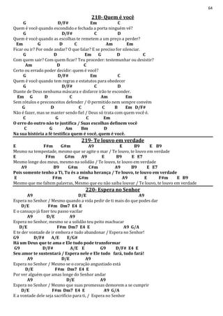 64
218- Quem é você
G D/F# Em C
Quem é você quando escondido e fechada a porta ninguém vê?
G D/F# C D
Quem é você quando as escolhas te remetem a um preço a perder?
Em G D C Am Em
Ficar ou ir? Por onde andar? O que falar? E se preciso for silenciar.
G D Em G D C
Com quem sair? Com quem ficar? Teu proceder: testemunhar ou desistir?
Am D C
Certo ou errado poder decidir: quem é você?
G D/F# Em C
Quem é você quando tem regras e estatutos para obedecer
G D/F# C D
Diante de Deus nenhuma máscara e disfarce irão te esconder.
Em G D C Am Em
Sem rótulos e preconceitos defender / O permitido nem sempre convém
G D C C B Em D/F#
Não é fazer, mas se manter sendo fiel / Deus só trata com quem você é.
C G C Em
O erro do outro não te justifica / Suas escolhas definem você
C G Am Bm D
Na sua história a fé testifica quem é você, quem é você.
219- Te louvo em verdade
E F#m G#m A9 E B9 E B9
Mesmo na tempestade, mesmo que se agite o mar / Te louvo, te louvo em verdade
E F#m G#m A9 E B9 E E7
Mesmo longe dos meus, mesmo na solidão / Te louvo, te louvo em verdade
A9 B9 G#m C#m A9 B9 E E7
Pois somente tenho a Ti, Tu és a minha herança / Te louvo, te louvo em verdade
E F#m G#m A9 E F#m E B9
Mesmo que me faltem palavras, Mesmo que eu não saiba louvar / Te louvo, te louvo em verdade
220- Espera no Senhor
A9 D/E A9
Espera no Senhor / Mesmo quando a vida pedir de ti mais do que podes dar
D/E F#m Dm7 E4 E
E o cansaço já fizer teu passo vacilar
A9 D/E A9
Espera no Senhor, mesmo se a solidão teu peito machucar
D/E F#m Dm7 E4 E A9 G/A
E te der vontade de ir embora e tudo abandonar / Espera no Senhor!
G9 D/F# A/E E/G#
Há um Deus que te ama e Ele tudo pode transformar
G9 D/F# A/E E G9 D/F# E4 E
Seu amor te sustentará / Espera nele e Ele tudo fará, tudo fará!
A9 D/E A9
Espera no Senhor / Mesmo se o coração angustiado está
D/E F#m Dm7 E4 E
Por ver alguém que amas longe do Senhor andar
A9 D/E A9
Espera no Senhor / Mesmo que suas promessas demorem a se cumprir
D/E F#m Dm7 E4 E A9 G/A
E a vontade dele seja sacrifício para ti, / Espera no Senhor
 