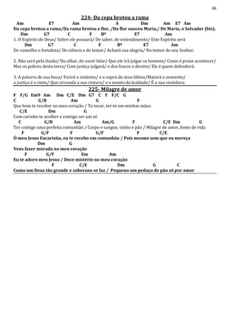 66
224- Da cepa brotou a rama
Am E7 Am A Dm Am E7 Am
Da cepa brotou a rama/Da rama brotou a flor, /Da flor nasceu Maria,/ De Maria, o Salvador (bis).
Dm G7 C F Bº E7 Am
1. O Espírito de Deus/ Sobre ele pousará/ De saber, de entendimento/ Este Espírito será
Dm G7 C F Bº E7 Am
De conselho e fortaleza/ De ciência e de temor/ Achará sua alegria/ No temor do seu Senhor.
2. Não será pela ilusão/ Do olhar, do ouvir falar/ Que ele irá julgar os homens/ Como é praxe acontecer/
Mas os pobres desta terra/ Com justiça julgará/ e dos fracos o direito/ Ele é quem defenderá.
3. A palavra de sua boca/ Ferirá o violento/ e o sopro de seus lábios/Matará o avarento/
a justiça é o cinto/ Que circunda a sua cintura/ e o manto da lealdade/ É a sua vestidura.
225- Milagre de amor
F F/G Em9 Am Dm C/E Dm G7 C F F/C G
C G/B Am G F
Que bom te receber no meu coração / Te tocar, ter-te em minhas mãos
C/E Dm G
Com carinho te acolher e contigo ser um só
C G/B Am Am/G F C/E Dm G
Ter contigo uma perfeita comunhão / Corpo e sangue, vinho e pão / Milagre de amor, fonte de vida
F G/F F G/F F C/E
Ó meu Jesus Eucaristia, eu te recebo em comunhão / Pois mesmo sem que eu mereça
Dm G
Vens fazer morada no meu coração
F G/F Em Am
Eu te adoro meu Jesus / Doce mistério no meu coração
F C/E Dm G C
Como um Deus tão grande e soberano se faz / Pequeno um pedaço de pão só por amor
 