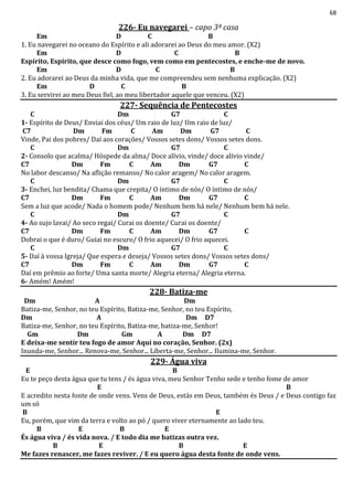 68
226- Eu navegarei – capo 3ª casa
Em D C B
1. Eu navegarei no oceano do Espírito e ali adorarei ao Deus do meu amor. (X2)
Em D C B
Espírito, Espírito, que desce como fogo, vem como em pentecostes, e enche-me de novo.
Em D C B
2. Eu adorarei ao Deus da minha vida, que me compreendeu sem nenhuma explicação. (X2)
Em D C B
3. Eu servirei ao meu Deus fiel, ao meu libertador aquele que venceu. (X2)
227- Sequência de Pentecostes
C Dm G7 C
1- Espírito de Deus/ Enviai dos céus/ Um raio de luz/ Um raio de luz/
C7 Dm Fm C Am Dm G7 C
Vinde, Pai dos pobres/ Daí aos corações/ Vossos setes dons/ Vossos setes dons.
C Dm G7 C
2- Consolo que acalma/ Hóspede da alma/ Doce alívio, vinde/ doce alívio vinde/
C7 Dm Fm C Am Dm G7 C
No labor descanso/ Na aflição remanso/ No calor aragem/ No calor aragem.
C Dm G7 C
3- Enchei, luz bendita/ Chama que crepita/ O íntimo de nós/ O íntimo de nós/
C7 Dm Fm C Am Dm G7 C
Sem a luz que acode/ Nada o homem pode/ Nenhum bem há nele/ Nenhum bem há nele.
C Dm G7 C
4- Ao sujo lavai/ Ao seco regai/ Curai os doente/ Curai os doente/
C7 Dm Fm C Am Dm G7 C
Dobrai o que é duro/ Guiai no escuro/ O frio aquecei/ O frio aquecei.
C Dm G7 C
5- Daí à vossa Igreja/ Que espera e deseja/ Vossos setes dons/ Vossos setes dons/
C7 Dm Fm C Am Dm G7 C
Daí em prêmio ao forte/ Uma santa morte/ Alegria eterna/ Alegria eterna.
6- Amém! Amém!
228- Batiza-me
Dm A Dm
Batiza-me, Senhor, no teu Espírito, Batiza-me, Senhor, no teu Espírito,
Dm A Dm D7
Batiza-me, Senhor, no teu Espírito, Batiza-me, batiza-me, Senhor!
Gm Dm Gm A Dm D7
E deixa-me sentir teu fogo de amor Aqui no coração, Senhor. (2x)
Inunda-me, Senhor... Renova-me, Senhor... Liberta-me, Senhor... Ilumina-me, Senhor.
229- Água viva
E B
Eu te peço desta água que tu tens / és água viva, meu Senhor Tenho sede e tenho fome de amor
E B
E acredito nesta fonte de onde vens. Vens de Deus, estás em Deus, também és Deus / e Deus contigo faz
um só
B E
Eu, porém, que vim da terra e volto ao pó / quero viver eternamente ao lado teu.
B E B E
És água viva / és vida nova. / E todo dia me batizas outra vez.
B E B E
Me fazes renascer, me fazes reviver. / E eu quero água desta fonte de onde vens.
 