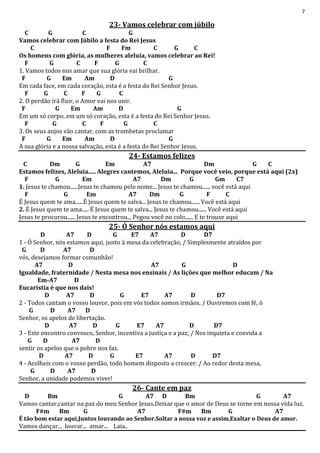 7
23- Vamos celebrar com júbilo
C G C G
Vamos celebrar com Júbilo a festa do Rei Jesus
C F Fm C G C
Os homens com glória, as mulheres aleluia, vamos celebrar ao Rei!
F G C F G C
1. Vamos todos nos amar que sua glória vai brilhar.
F G Em Am D G
Em cada face, em cada coração, esta é a festa do Rei Senhor Jesus.
F G C F G C
2. O perdão irá fluir, o Amor vai nos unir.
F G Em Am D G
Em um só corpo, em um só coração, esta é a festa do Rei Senhor Jesus.
F G C F G C
3. Os seus anjos vão cantar, com as trombetas proclamar
F G Em Am D G
A sua glória e a nossa salvação, esta é a festa do Rei Senhor Jesus.
24- Estamos felizes
C Dm G Em A7 Dm G C
Estamos felizes, Aleluia..... Alegres cantemos, Aleluia... Porque você veio, porque está aqui (2x)
F G Em A7 Dm G Gm C7
1. Jesus te chamou......Jesus te chamou pelo nome... Jesus te chamou...... você está aqui
F G Em A7 Dm G F C
É Jesus quem te ama......É Jesus quem te salva... Jesus te chamou...... Você está aqui
2. É Jesus quem te ama..... É Jesus quem te salva... Jesus te chamou...... Você está aqui
Jesus te procurou...... Jesus te encontrou... Pegou você no colo...... E te trouxe aqui
25- Ó Senhor nós estamos aqui
D A7 D G E7 A7 D D7
1 - Ó Senhor, nós estamos aqui, junto à mesa da celebração, / Simplesmente atraídos por
G D A7 D
vós, desejamos formar comunhão!
A7 D A7 G D
Igualdade, fraternidade / Nesta mesa nos ensinais / As lições que melhor educam / Na
Em-A7 D
Eucaristia é que nos dais!
D A7 D G E7 A7 D D7
2 - Todos cantam o vosso louvor, pois em vós todos somos irmãos. / Ouviremos com fé, ó
G D A7 D
Senhor, os apelos de libertação.
D A7 D G E7 A7 D D7
3 - Este encontro convosco, Senhor, incentiva a justiça e a paz; / Nos inquieta e convida a
G D A7 D
sentir os apelos que o pobre nos faz.
D A7 D G E7 A7 D D7
4 - Acolheis com o vosso perdão, todo homem disposto a crescer: / Ao redor desta mesa,
G D A7 D
Senhor, a unidade podemos viver!
26- Cante em paz
D Bm G A7 D Bm G A7
Vamos cantar,cantar na paz do meu Senhor Jesus.Deixar que o amor de Deus se torne em nossa vida luz.
F#m Bm G A7 F#m Bm G A7
É tão bom estar aqui,Juntos louvando ao Senhor.Soltar a nossa voz e assim,Exaltar o Deus de amor.
Vamos dançar... louvar... amar... Laia..
 