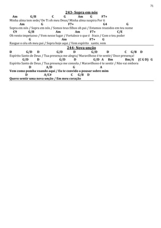 71
243- Sopra em nós
Am G/B C G Am G F7+
Minha alma tem sede/ De Ti oh meu Deus/ Minha alma suspira Por ti
Am G F7+ G4 G
Sopra em nós / Sopra em nós / Somos teus filhos oh pai / Estamos reunidos em teu nome
C9 G/B Am Am F7+ C/E
Oh vento impetuoso / Vem nesse lugar / Fortalece o que é fraco / Com o teu poder
G Am F7+ G
Rasgue o céu oh meu pai / Sopra hoje aqui / Vem espírito santo, vem
244- Nova unção
D G/D D G/D D G/D D C G/B D
Espírito Santo de Deus / Tua presença me alegra/ Maravilhoso é te sentir/ Doce presença!
G/D D G/D D G/D A Bm Bm/A (C G D) G
Espírito Santo de Deus / Tua presença me consola / Maravilhoso é te sentir / Não vai embora
D A/D G A
Vem como pomba voando aqui / Eu te convido a pousar sobre mim
D A/C# C G/B D
Quero sentir uma nova unção / Em meu coração
 