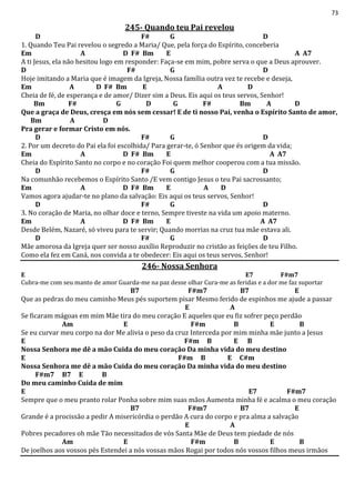 73
245- Quando teu Pai revelou
D F# G D
1. Quando Teu Pai revelou o segredo a Maria/ Que, pela força do Espírito, conceberia
Em A D F# Bm E A A7
A ti Jesus, ela não hesitou logo em responder: Faça-se em mim, pobre serva o que a Deus aprouver.
D F# G D
Hoje imitando a Maria que é imagem da Igreja, Nossa família outra vez te recebe e deseja,
Em A D F# Bm E A D
Cheia de fé, de esperança e de amor/ Dizer sim a Deus. Eis aqui os teus servos, Senhor!
Bm F# G D G F# Bm A D
Que a graça de Deus, cresça em nós sem cessar! E de ti nosso Pai, venha o Espírito Santo de amor,
Bm A D
Pra gerar e formar Cristo em nós.
D F# G D
2. Por um decreto do Pai ela foi escolhida/ Para gerar-te, ó Senhor que és origem da vida;
Em A D F# Bm E A A7
Cheia do Espírito Santo no corpo e no coração Foi quem melhor cooperou com a tua missão.
D F# G D
Na comunhão recebemos o Espírito Santo /E vem contigo Jesus o teu Pai sacrossanto;
Em A D F# Bm E A D
Vamos agora ajudar-te no plano da salvação: Eis aqui os teus servos, Senhor!
D F# G D
3. No coração de Maria, no olhar doce e terno, Sempre tiveste na vida um apoio materno.
Em A D F# Bm E A A7
Desde Belém, Nazaré, só viveu para te servir; Quando morrias na cruz tua mãe estava ali.
D F# G D
Mãe amorosa da Igreja quer ser nosso auxílio Reproduzir no cristão as feições de teu Filho.
Como ela fez em Caná, nos convida a te obedecer: Eis aqui os teus servos, Senhor!
246- Nossa Senhora
E E7 F#m7
Cubra-me com seu manto de amor Guarda-me na paz desse olhar Cura-me as feridas e a dor me faz suportar
B7 F#m7 B7 E
Que as pedras do meu caminho Meus pés suportem pisar Mesmo ferido de espinhos me ajude a passar
E A
Se ficaram mágoas em mim Mãe tira do meu coração E aqueles que eu fiz sofrer peço perdão
Am E F#m B E B
Se eu curvar meu corpo na dor Me alivia o peso da cruz Interceda por mim minha mãe junto a Jesus
E F#m B E B
Nossa Senhora me dê a mão Cuida do meu coração Da minha vida do meu destino
E F#m B E C#m
Nossa Senhora me dê a mão Cuida do meu coração Da minha vida do meu destino
F#m7 B7 E B
Do meu caminho Cuida de mim
E E7 F#m7
Sempre que o meu pranto rolar Ponha sobre mim suas mãos Aumenta minha fé e acalma o meu coração
B7 F#m7 B7 E
Grande é a procissão a pedir A misericórdia o perdão A cura do corpo e pra alma a salvação
E A
Pobres pecadores oh mãe Tão necessitados de vós Santa Mãe de Deus tem piedade de nós
Am E F#m B E B
De joelhos aos vossos pés Estendei a nós vossas mãos Rogai por todos nós vossos filhos meus irmãos
 